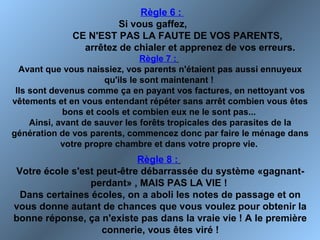 Règle 6 :
Si vous gaffez,
CE N'EST PAS LA FAUTE DE VOS PARENTS,
arrêtez de chialer et apprenez de vos erreurs.
Règle 7 :
Avant que vous naissiez, vos parents n'étaient pas aussi ennuyeux
qu'ils le sont maintenant !
Ils sont devenus comme ça en payant vos factures, en nettoyant vos
vêtements et en vous entendant répéter sans arrêt combien vous êtes
bons et cools et combien eux ne le sont pas...
Ainsi, avant de sauver les forêts tropicales des parasites de la
génération de vos parents, commencez donc par faire le ménage dans
votre propre chambre et dans votre propre vie.
Règle 8 :
Votre école s'est peut-être débarrassée du système «gagnant-
perdant» , MAIS PAS LA VIE !
Dans certaines écoles, on a aboli les notes de passage et on
vous donne autant de chances que vous voulez pour obtenir la
bonne réponse, ça n'existe pas dans la vraie vie ! A le première
connerie, vous êtes viré !
 
