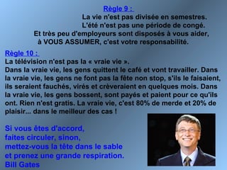 Règle 9 :
La vie n'est pas divisée en semestres.
L'été n'est pas une période de congé.
Et très peu d'employeurs sont disposés à vous aider,
à VOUS ASSUMER, c'est votre responsabilité.
Règle 10 :
La télévision n'est pas la « vraie vie ».
Dans la vraie vie, les gens quittent le café et vont travailler. Dans
la vraie vie, les gens ne font pas la fête non stop, s'ils le faisaient,
ils seraient fauchés, virés et crèveraient en quelques mois. Dans
la vraie vie, les gens bossent, sont payés et paient pour ce qu'ils
ont. Rien n'est gratis. La vraie vie, c'est 80% de merde et 20% de
plaisir... dans le meilleur des cas !
Si vous êtes d'accord,
faites circuler, sinon,
mettez-vous la tête dans le sable
et prenez une grande respiration.
Bill Gates
 