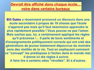 Devrait être affiché dans chaque école...
voire dans certains bureaux 
Bill Gates a récemment prononcé un discours dans une
école secondaire à propos de 10 choses que l'école
n'apprend pas mais qu'il faut néanmoins apprendre le
plus rapidement possible ! Vous pouvez ne pas l'aimer.
Mais sachez que, lui, a certainement appliqué les règles
qu'il préconise !... Il parle de bons sentiments et
d'enseignements politiquement corrects qui ont créé des
générations de jeunes totalement dépourvus du moindre
sens des réalités de la vie. Tout en expliquant comment
ce "concept" les prédispose à l'échec dans le monde réel,
il donne ici dix règles à suivre.
A faire lire à certains ados "révoltés". Et à d'autres.
 