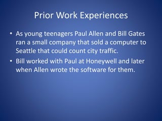 Prior Work Experiences
• As young teenagers Paul Allen and Bill Gates
ran a small company that sold a computer to
Seattle that could count city traffic.
• Bill worked with Paul at Honeywell and later
when Allen wrote the software for them.
 