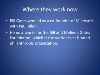 Where they work now
• Bill Gates worked as a co-founder of Microsoft
with Paul Allen.
• He now works for the Bill and Melinda Gates
Foundation, which is the worlds best funded
philanthropic organization.
 
