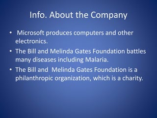 Info. About the Company
• Microsoft produces computers and other
electronics.
• The Bill and Melinda Gates Foundation battles
many diseases including Malaria.
• The Bill and Melinda Gates Foundation is a
philanthropic organization, which is a charity.
 