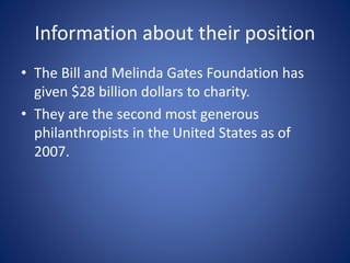 Information about their position
• The Bill and Melinda Gates Foundation has
given $28 billion dollars to charity.
• They are the second most generous
philanthropists in the United States as of
2007.
 