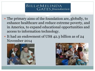  The primary aims of the foundation are, globally, to
enhance healthcare and reduce extreme poverty, and
in America, to expand educational opportunities and
access to information technology.
 It had an endowment of US$ 42.3 billion as of 24
November 2014
 