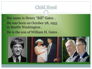 Child Hood
• His name is Henry "Bill" Gates .
• He was born on October 28, 1955
in Seattle Washington .
• He is the son of William H. Gates .
 