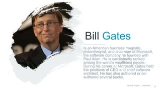 General English _ Inspiration
5
Bill Gates
Is an American business magnate,
philanthropist, and chairman of Microsoft,
the software company he founded with
Paul Allen. He is consistently ranked
among the world's wealthiest people.
During his career at Microsoft, Gates held
the positions of CEO and chief software
architect. He has also authored or co-
authored several books.
 
