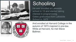 General English _ Inspiration 6
Schooling
He was enrolled at Lakeside
school in 13 and started taking
interest in programming.
Gates graduated from Lakeside
School in 1973
And enrolled at Harvard College in the
autumn of 1973 majored in pre-law.
While at Harvard, he met Steve
Ballmer.
 