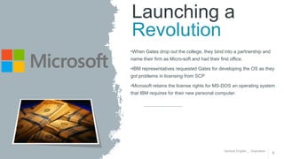 General English _ Inspiration
8
Launching a
Revolution
•When Gates drop out the college, they bind into a partnership and
name their firm as Micro-soft and had their first office.
•IBM representatives requested Gates for developing the OS as they
got problems in licensing from SCP
•Microsoft retains the license rights for MS-DOS an operating system
that IBM requires for their new personal computer.
 