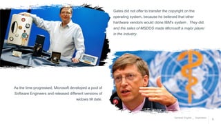 General English _ Inspiration
9
Gates did not offer to transfer the copyright on the
operating system, because he believed that other
hardware vendors would clone IBM's system . They did,
and the sales of MSDOS made Microsoft a major player
in the industry.
OUR
MISSION
As the time progressed, Microsoft developed a pool of
Software Engineers and released different versions of
widows till date.
 