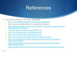 References

S   include these references in the report- APA format
    S http://www.notablebiographies.com/Fi-Gi/Gates-Bill.html#b
    S http://sourcesofinsight.com/lessons-learned-from-bill-gates/
    S http://mubbisherahmed.wordpress.com/2010/08/23/bill-gates-chairman-microsoft-
        management-style-and-cios/
    S http://news.bbc.co.uk/2/hi/business/3428721.stm
    S http://www.famouspeople.co.uk/b/billgates.html
    S http://www.famouspeople.co.uk/b/billgates.html
    S http://inventors.about.com/od/gstartinventors/a/Bill_Gates.htm
    S http://www.techradar.com/news/computing/in-focus-bill-gates-five-greatest-
        achievements-409392
    S http://www.techradar.com/news/computing/in-focus-bill-gates-five-greatest-
        achievements-409392
    S http://peopleint.wordpress.com/2011/02/24/bill-gatess-contribution-to-the-world/

S   v
 