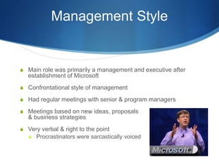 Management Style


S Main role was primarily a management and executive after
   establishment of Microsoft
S Confrontational style of management

S Had regular meetings with senior & program managers

S Meetings based on new ideas, proposals
   & business strategies
S Very verbal & right to the point
  S Procrastinators were sarcastically voiced
 