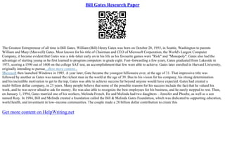 Bill Gates Research Paper
The Greatest Entrepreneur of all time is Bill Gates. William (Bill) Henry Gates was born on October 28, 1955, in Seattle, Washington to parents
William and Mary (Maxwell) Gates. Most known for his title of Chairman and CEO of Microsoft Corporation, the World's Largest Computer
Company, it became evident that Gates was a risk–taker early on in his life as his favourite games were "Risk" and "Monopoly". Gates also had the
advantage of starting young as he first learned to program computers in grade eight. Fast–forwarding a few years, Gates graduated from Lakeside in
1973, scoring a 1590 out of 1600 on the college SAT test, an accomplishment that few were able to achieve. Gates later enrolled in Harvard University,
originally intending to pursue...show more content...
Microsoft then launched Windows in 1985. A year later, Gate became the youngest billionaire ever, at the age of 31. That impressive title was
followed by another as Gates was named the richest man in the world at the age of 39. Due to his vision for his company, his strong determination
and his incredible motivation to get to the top, Gates was able to achieve success far beyond anyone would have expected. Gates had created a
multi–billion dollar company, in 25 years. Many people believe that some of the possible reasons for his success include the fact that he valued his
work, and he was never afraid to ask for money. He was also able to recognize the best employees for his business, and he rarely stopped to rest. Then,
on January 1, 1994, Gates married one of his workers, Melinda French. He and Melinda had two daughters – Jennifer and Phoebe, as well as a son
named Rory. In 1994, Bill and Melinda created a foundation called the Bill & Melinda Gates Foundation, which was dedicated to supporting education,
world health, and investment in low–income communities. The couple made a 28 billion dollar contribution to create this
Get more content on HelpWriting.net
 
