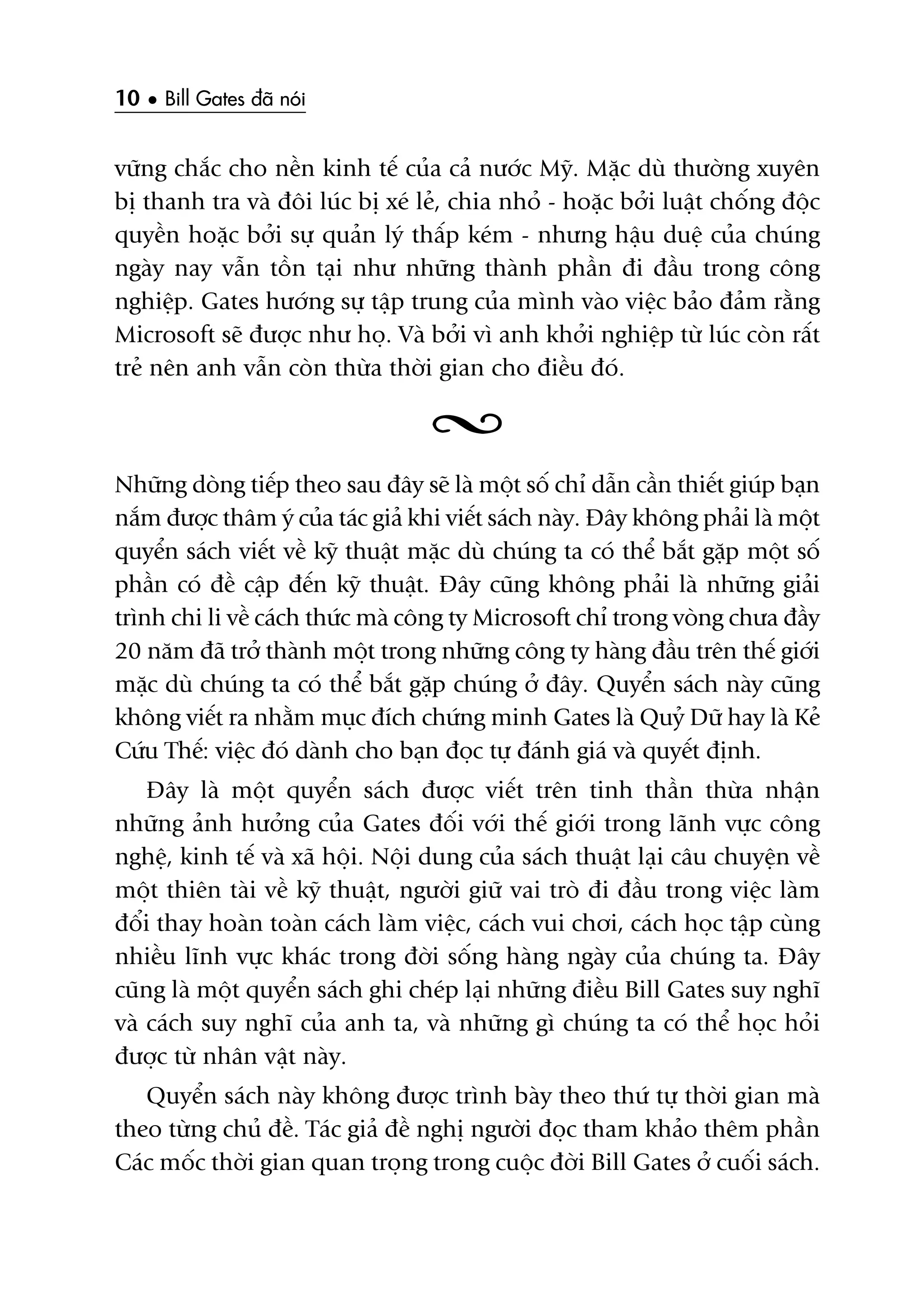 10 • Bill Gates àaä noái
vûäng chùæc cho nïìn kinh tïë cuãa caã nûúác Myä. Mùåc duâ thûúâng xuyïn
bõ thanh tra vaâ àöi luác bõ xeá leã, chia nhoã - hoùåc búãi luêåt chöëng àöåc
quyïìn hoùåc búãi sûå quaãn lyá thêëp keám - nhûng hêåu duïå cuãa chuáng
ngaây nay vêîn töìn taåi nhû nhûäng thaânh phêìn ài àêìu trong cöng
nghiïåp. Gates hûúáng sûå têåp trung cuãa mònh vaâo viïåc baão àaãm rùçng
Microsoft seä àûúåc nhû hoå. Vaâ búãi vò anh khúãi nghiïåp tûâ luác coân rêët
treã nïn anh vêîn coân thûâa thúâi gian cho àiïìu àoá.
Nhûäng doâng tiïëp theo sau àêy seä laâ möåt söë chó dêîn cêìn thiïët giuáp baån
nùæm àûúåc thêm yá cuãa taác giaã khi viïët saách naây. Àêy khöng phaãi laâ möåt
quyïín saách viïët vïì kyä thuêåt mùåc duâ chuáng ta coá thïí bùæt gùåp möåt söë
phêìn coá àïì cêåp àïën kyä thuêåt. Àêy cuäng khöng phaãi laâ nhûäng giaãi
trònh chi li vïì caách thûác maâ cöng ty Microsoft chó trong voâng chûa àêìy
20 nùm àaä trúã thaânh möåt trong nhûäng cöng ty haâng àêìu trïn thïë giúái
mùåc duâ chuáng ta coá thïí bùæt gùåp chuáng úã àêy. Quyïín saách naây cuäng
khöng viïët ra nhùçm muåc àñch chûáng minh Gates laâ Quyã Dûä hay laâ Keã
Cûáu Thïë: viïåc àoá daânh cho baån àoåc tûå àaánh giaá vaâ quyïët àõnh.
Àêy laâ möåt quyïín saách àûúåc viïët trïn tinh thêìn thûâa nhêån
nhûäng aãnh hûúãng cuãa Gates àöëi vúái thïë giúái trong laänh vûåc cöng
nghïå, kinh tïë vaâ xaä höåi. Nöåi dung cuãa saách thuêåt laåi cêu chuyïån vïì
möåt thiïn taâi vïì kyä thuêåt, ngûúâi giûä vai troâ ài àêìu trong viïåc laâm
àöíi thay hoaân toaân caách laâm viïåc, caách vui chúi, caách hoåc têåp cuâng
nhiïìu lônh vûåc khaác trong àúâi söëng haâng ngaây cuãa chuáng ta. Àêy
cuäng laâ möåt quyïín saách ghi cheáp laåi nhûäng àiïìu Bill Gates suy nghô
vaâ caách suy nghô cuãa anh ta, vaâ nhûäng gò chuáng ta coá thïí hoåc hoãi
àûúåc tûâ nhên vêåt naây.
Quyïín saách naây khöng àûúåc trònh baây theo thûá tûå thúâi gian maâ
theo tûâng chuã àïì. Taác giaã àïì nghõ ngûúâi àoåc tham khaão thïm phêìn
Caác möëc thúâi gian quan troång trong cuöåc àúâi Bill Gates úã cuöëi saách.
 