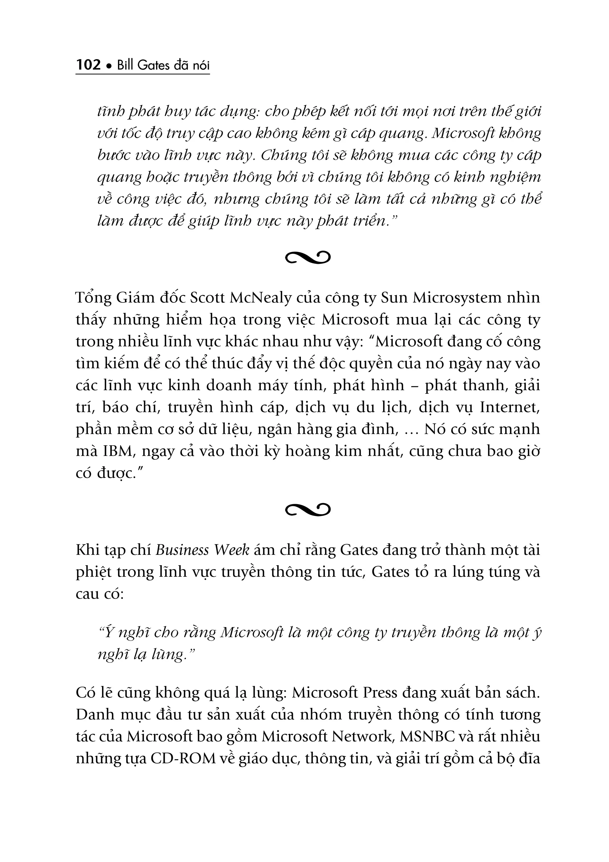 102 • Bill Gates àaä noái
tônh phaát huy taác duång: cho pheáp kïët nöëi túái moåi núi trïn thïë giúái
vúái töëc àöå truy cêåp cao khöng keám gò caáp quang. Microsoft khöng
bûúác vaâo lônh vûåc naây. Chuáng töi seä khöng mua caác cöng ty caáp
quang hoùåc truyïìn thöng búãi vò chuáng töi khöng coá kinh nghiïåm
vïì cöng viïåc àoá, nhûng chuáng töi seä laâm têët caã nhûäng gò coá thïí
laâm àûúåc àïí giuáp lônh vûåc naây phaát triïín.”
Töíng Giaám àöëc Scott McNealy cuãa cöng ty Sun Microsystem nhòn
thêëy nhûäng hiïím hoåa trong viïåc Microsoft mua laåi caác cöng ty
trong nhiïìu lônh vûåc khaác nhau nhû vêåy: “Microsoft àang cöë cöng
tòm kiïëm àïí coá thïí thuác àêíy võ thïë àöåc quyïìn cuãa noá ngaây nay vaâo
caác lônh vûåc kinh doanh maáy tñnh, phaát hònh – phaát thanh, giaãi
trñ, baáo chñ, truyïìn hònh caáp, dõch vuå du lõch, dõch vuå Internet,
phêìn mïìm cú súã dûä liïåu, ngên haâng gia àònh, … Noá coá sûác maånh
maâ IBM, ngay caã vaâo thúâi kyâ hoaâng kim nhêët, cuäng chûa bao giúâ
coá àûúåc.”
Khi taåp chñ Business Week aám chó rùçng Gates àang trúã thaânh möåt taâi
phiïåt trong lônh vûåc truyïìn thöng tin tûác, Gates toã ra luáng tuáng vaâ
cau coá:
“YÁ nghô cho rùçng Microsoft laâ möåt cöng ty truyïìn thöng laâ möåt yá
nghô laå luâng.”
Coá leä cuäng khöng quaá laå luâng: Microsoft Press àang xuêët baãn saách.
Danh muåc àêìu tû saãn xuêët cuãa nhoám truyïìn thöng coá tñnh tûúng
taác cuãa Microsoft bao göìm Microsoft Network, MSNBC vaâ rêët nhiïìu
nhûäng tûåa CD-ROM vïì giaáo duåc, thöng tin, vaâ giaãi trñ göìm caã böå àôa
 