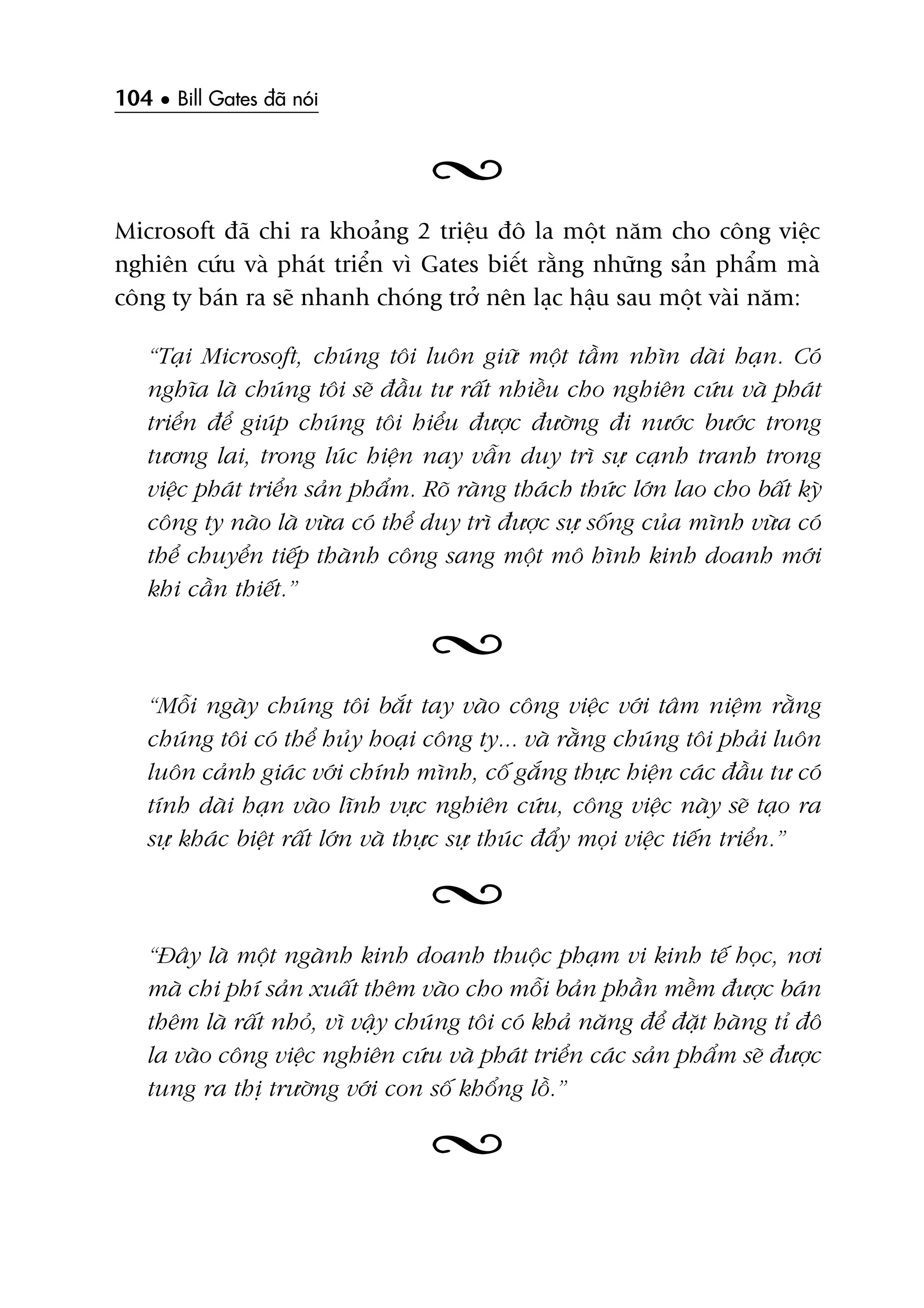 104 • Bill Gates àaä noái
Microsoft àaä chi ra khoaãng 2 triïåu àö la möåt nùm cho cöng viïåc
nghiïn cûáu vaâ phaát triïín vò Gates biïët rùçng nhûäng saãn phêím maâ
cöng ty baán ra seä nhanh choáng trúã nïn laåc hêåu sau möåt vaâi nùm:
“Taåi Microsoft, chuáng töi luön giûä möåt têìm nhòn daâi haån. Coá
nghôa laâ chuáng töi seä àêìu tû rêët nhiïìu cho nghiïn cûáu vaâ phaát
triïín àïí giuáp chuáng töi hiïíu àûúåc àûúâng ài nûúác bûúác trong
tûúng lai, trong luác hiïån nay vêîn duy trò sûå caånh tranh trong
viïåc phaát triïín saãn phêím. Roä raâng thaách thûác lúán lao cho bêët kyâ
cöng ty naâo laâ vûâa coá thïí duy trò àûúåc sûå söëng cuãa mònh vûâa coá
thïí chuyïín tiïëp thaânh cöng sang möåt mö hònh kinh doanh múái
khi cêìn thiïët.”
“Möîi ngaây chuáng töi bùæt tay vaâo cöng viïåc vúái têm niïåm rùçng
chuáng töi coá thïí huãy hoaåi cöng ty... vaâ rùçng chuáng töi phaãi luön
luön caãnh giaác vúái chñnh mònh, cöë gùæng thûåc hiïån caác àêìu tû coá
tñnh daâi haån vaâo lônh vûåc nghiïn cûáu, cöng viïåc naây seä taåo ra
sûå khaác biïåt rêët lúán vaâ thûåc sûå thuác àêíy moåi viïåc tiïën triïín.”
“Àêy laâ möåt ngaânh kinh doanh thuöåc phaåm vi kinh tïë hoåc, núi
maâ chi phñ saãn xuêët thïm vaâo cho möîi baãn phêìn mïìm àûúåc baán
thïm laâ rêët nhoã, vò vêåy chuáng töi coá khaã nùng àïí àùåt haâng tó àö
la vaâo cöng viïåc nghiïn cûáu vaâ phaát triïín caác saãn phêím seä àûúåc
tung ra thõ trûúâng vúái con söë khöíng löì.”
 