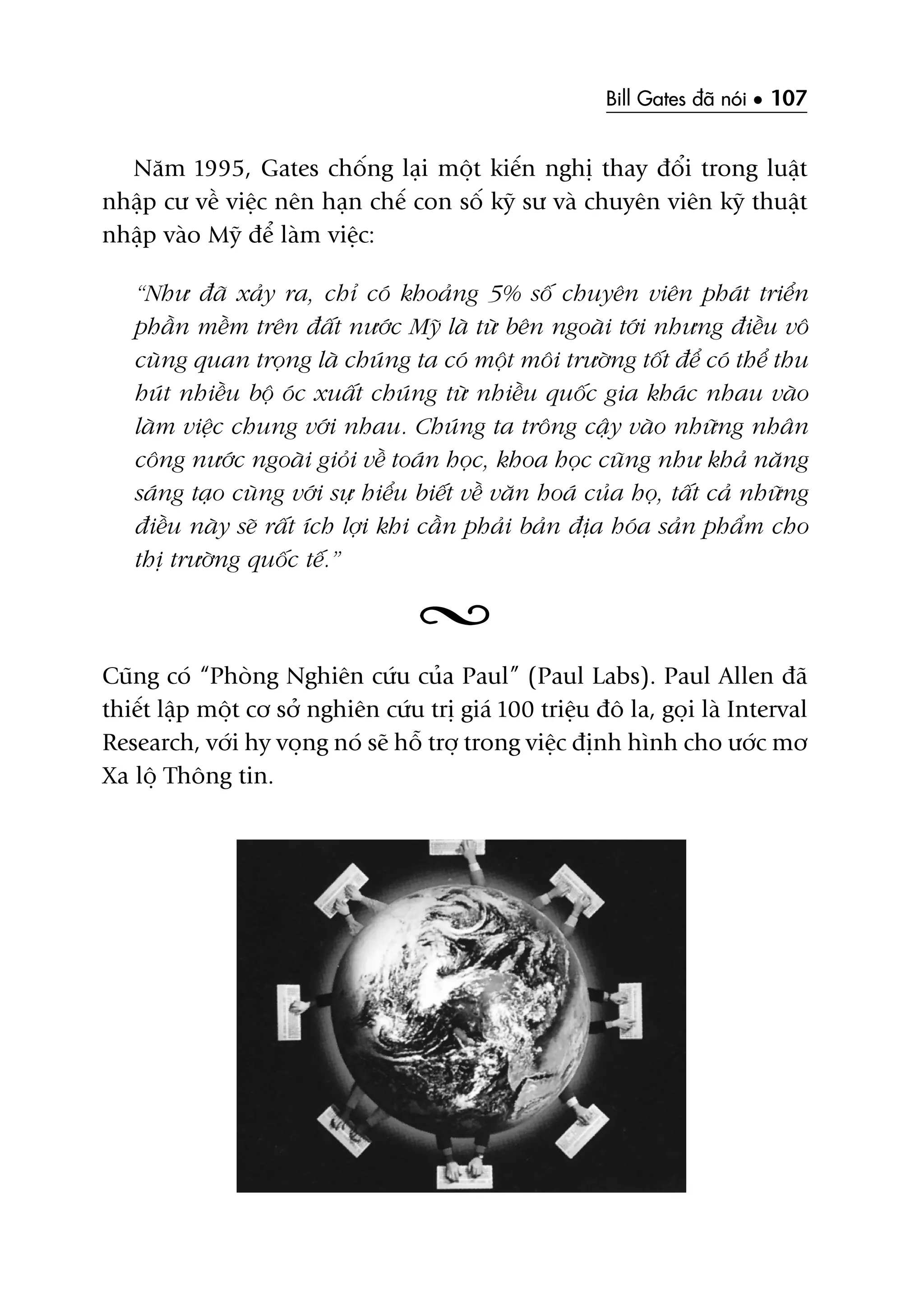 Bill Gates àaä noái • 107
Nùm 1995, Gates chöëng laåi möåt kiïën nghõ thay àöíi trong luêåt
nhêåp cû vïì viïåc nïn haån chïë con söë kyä sû vaâ chuyïn viïn kyä thuêåt
nhêåp vaâo Myä àïí laâm viïåc:
“Nhû àaä xaãy ra, chó coá khoaãng 5% söë chuyïn viïn phaát triïín
phêìn mïìm trïn àêët nûúác Myä laâ tûâ bïn ngoaâi túái nhûng àiïìu vö
cuâng quan troång laâ chuáng ta coá möåt möi trûúâng töët àïí coá thïí thu
huát nhiïìu böå oác xuêët chuáng tûâ nhiïìu quöëc gia khaác nhau vaâo
laâm viïåc chung vúái nhau. Chuáng ta tröng cêåy vaâo nhûäng nhên
cöng nûúác ngoaâi gioãi vïì toaán hoåc, khoa hoåc cuäng nhû khaã nùng
saáng taåo cuâng vúái sûå hiïíu biïët vïì vùn hoaá cuãa hoå, têët caã nhûäng
àiïìu naây seä rêët ñch lúåi khi cêìn phaãi baãn àõa hoáa saãn phêím cho
thõ trûúâng quöëc tïë.”
Cuäng coá “Phoâng Nghiïn cûáu cuãa Paul” (Paul Labs). Paul Allen àaä
thiïët lêåp möåt cú súã nghiïn cûáu trõ giaá 100 triïåu àö la, goåi laâ Interval
Research, vúái hy voång noá seä höî trúå trong viïåc àõnh hònh cho ûúác mú
Xa löå Thöng tin.
 