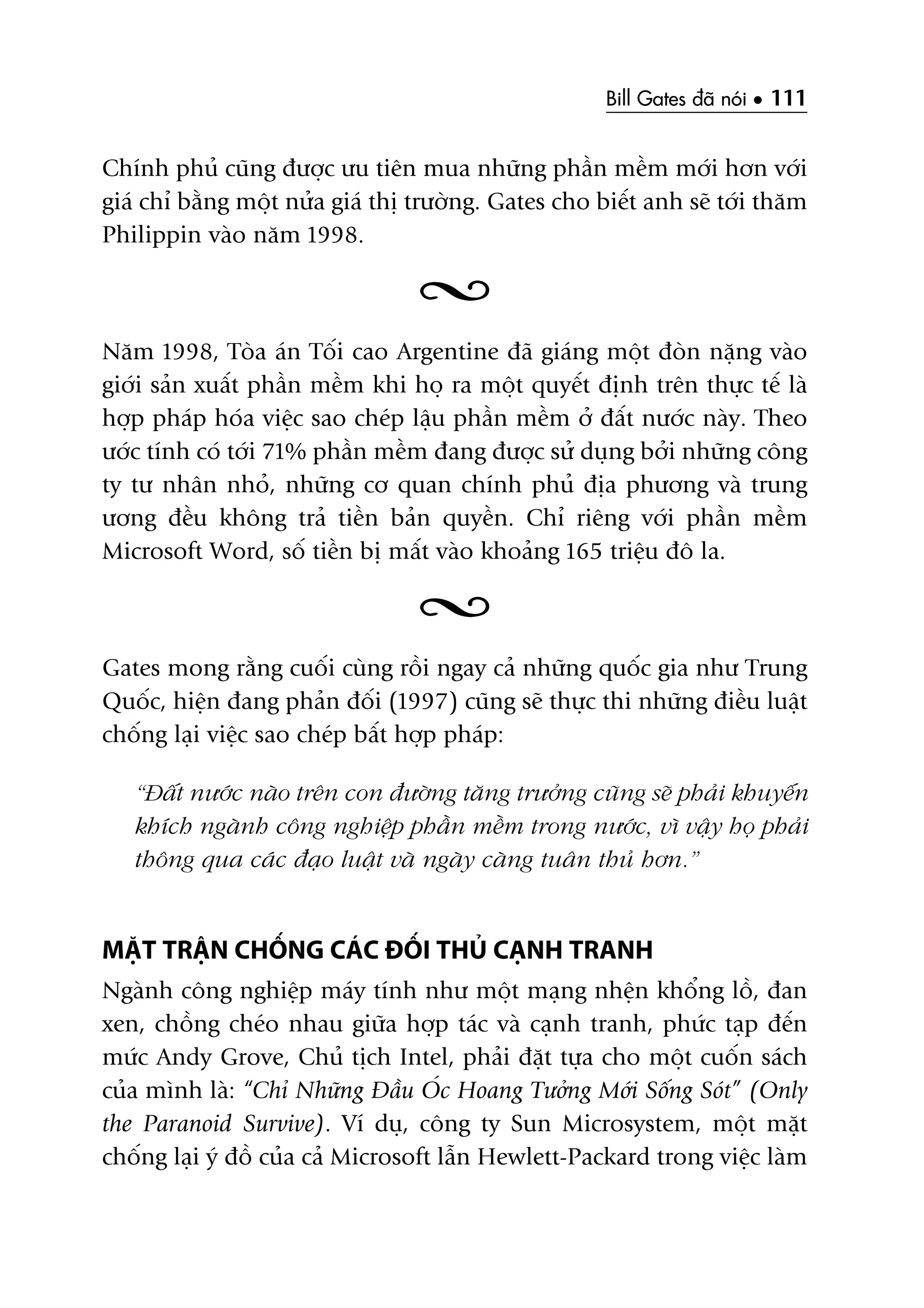 Bill Gates àaä noái • 111
Chñnh phuã cuäng àûúåc ûu tiïn mua nhûäng phêìn mïìm múái hún vúái
giaá chó bùçng möåt nûãa giaá thõ trûúâng. Gates cho biïët anh seä túái thùm
Philippin vaâo nùm 1998.
Nùm 1998, Toâa aán Töëi cao Argentine àaä giaáng möåt àoân nùång vaâo
giúái saãn xuêët phêìn mïìm khi hoå ra möåt quyïët àõnh trïn thûåc tïë laâ
húåp phaáp hoáa viïåc sao cheáp lêåu phêìn mïìm úã àêët nûúác naây. Theo
ûúác tñnh coá túái 71% phêìn mïìm àang àûúåc sûã duång búãi nhûäng cöng
ty tû nhên nhoã, nhûäng cú quan chñnh phuã àõa phûúng vaâ trung
ûúng àïìu khöng traã tiïìn baãn quyïìn. Chó riïng vúái phêìn mïìm
Microsoft Word, söë tiïìn bõ mêët vaâo khoaãng 165 triïåu àö la.
Gates mong rùçng cuöëi cuâng röìi ngay caã nhûäng quöëc gia nhû Trung
Quöëc, hiïån àang phaãn àöëi (1997) cuäng seä thûåc thi nhûäng àiïìu luêåt
chöëng laåi viïåc sao cheáp bêët húåp phaáp:
“Àêët nûúác naâo trïn con àûúâng tùng trûúãng cuäng seä phaãi khuyïën
khñch ngaânh cöng nghiïåp phêìn mïìm trong nûúác, vò vêåy hoå phaãi
thöng qua caác àaåo luêåt vaâ ngaây caâng tuên thuã hún.”
MÙÅT TRÊÅN CHÖËNG CAÁC ÀÖËI THUÃ CAÅNH TRANH
Ngaânh cöng nghiïåp maáy tñnh nhû möåt maång nhïån khöíng löì, àan
xen, chöìng cheáo nhau giûäa húåp taác vaâ caånh tranh, phûác taåp àïën
mûác Andy Grove, Chuã tõch Intel, phaãi àùåt tûåa cho möåt cuöën saách
cuãa mònh laâ: “Chó Nhûäng Àêìu OÁc Hoang Tûúãng Múái Söëng Soát” (Only
the Paranoid Survive). Vñ duå, cöng ty Sun Microsystem, möåt mùåt
chöëng laåi yá àöì cuãa caã Microsoft lêîn Hewlett-Packard trong viïåc laâm
 
