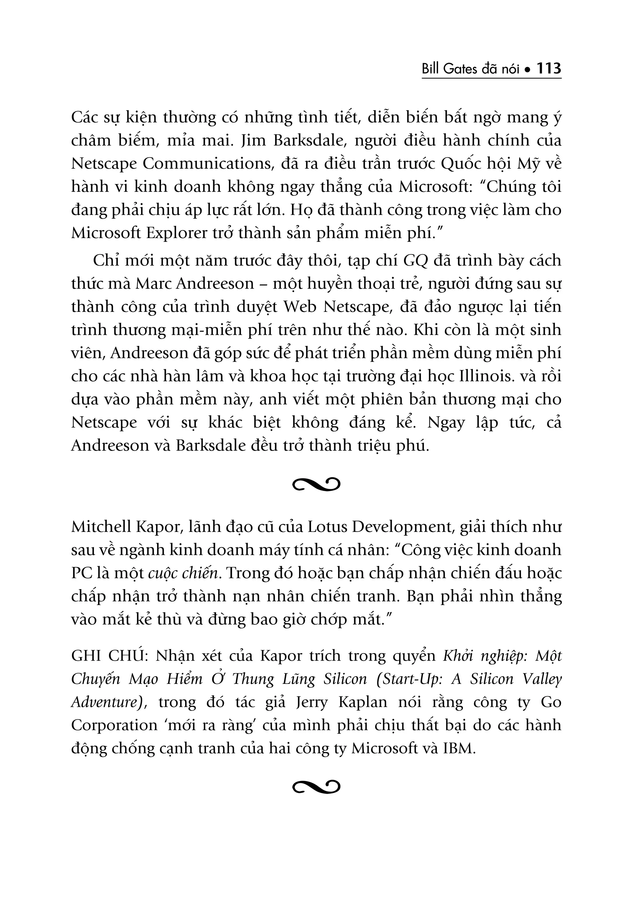Bill Gates àaä noái • 113
Caác sûå kiïån thûúâng coá nhûäng tònh tiïët, diïîn biïën bêët ngúâ mang yá
chêm biïëm, móa mai. Jim Barksdale, ngûúâi àiïìu haânh chñnh cuãa
Netscape Communications, àaä ra àiïìu trêìn trûúác Quöëc höåi Myä vïì
haânh vi kinh doanh khöng ngay thùèng cuãa Microsoft: “Chuáng töi
àang phaãi chõu aáp lûåc rêët lúán. Hoå àaä thaânh cöng trong viïåc laâm cho
Microsoft Explorer trúã thaânh saãn phêím miïîn phñ.”
Chó múái möåt nùm trûúác àêy thöi, taåp chñ GQ àaä trònh baây caách
thûác maâ Marc Andreeson – möåt huyïìn thoaåi treã, ngûúâi àûáng sau sûå
thaânh cöng cuãa trònh duyïåt Web Netscape, àaä àaão ngûúåc laåi tiïën
trònh thûúng maåi-miïîn phñ trïn nhû thïë naâo. Khi coân laâ möåt sinh
viïn, Andreeson àaä goáp sûác àïí phaát triïín phêìn mïìm duâng miïîn phñ
cho caác nhaâ haân lêm vaâ khoa hoåc taåi trûúâng àaåi hoåc Illinois. vaâ röìi
dûåa vaâo phêìn mïìm naây, anh viïët möåt phiïn baãn thûúng maåi cho
Netscape vúái sûå khaác biïåt khöng àaáng kïí. Ngay lêåp tûác, caã
Andreeson vaâ Barksdale àïìu trúã thaânh triïåu phuá.
Mitchell Kapor, laänh àaåo cuä cuãa Lotus Development, giaãi thñch nhû
sau vïì ngaânh kinh doanh maáy tñnh caá nhên: “Cöng viïåc kinh doanh
PC laâ möåt cuöåc chiïën. Trong àoá hoùåc baån chêëp nhêån chiïën àêëu hoùåc
chêëp nhêån trúã thaânh naån nhên chiïën tranh. Baån phaãi nhòn thùèng
vaâo mùæt keã thuâ vaâ àûâng bao giúâ chúáp mùæt.”
GHI CHUÁ: Nhêån xeát cuãa Kapor trñch trong quyïín Khúãi nghiïåp: Möåt
Chuyïën Maåo Hiïím ÚÃ Thung Luäng Silicon (Start-Up: A Silicon Valley
Adventure), trong àoá taác giaã Jerry Kaplan noái rùçng cöng ty Go
Corporation ‘múái ra raâng’ cuãa mònh phaãi chõu thêët baåi do caác haânh
àöång chöëng caånh tranh cuãa hai cöng ty Microsoft vaâ IBM.
 