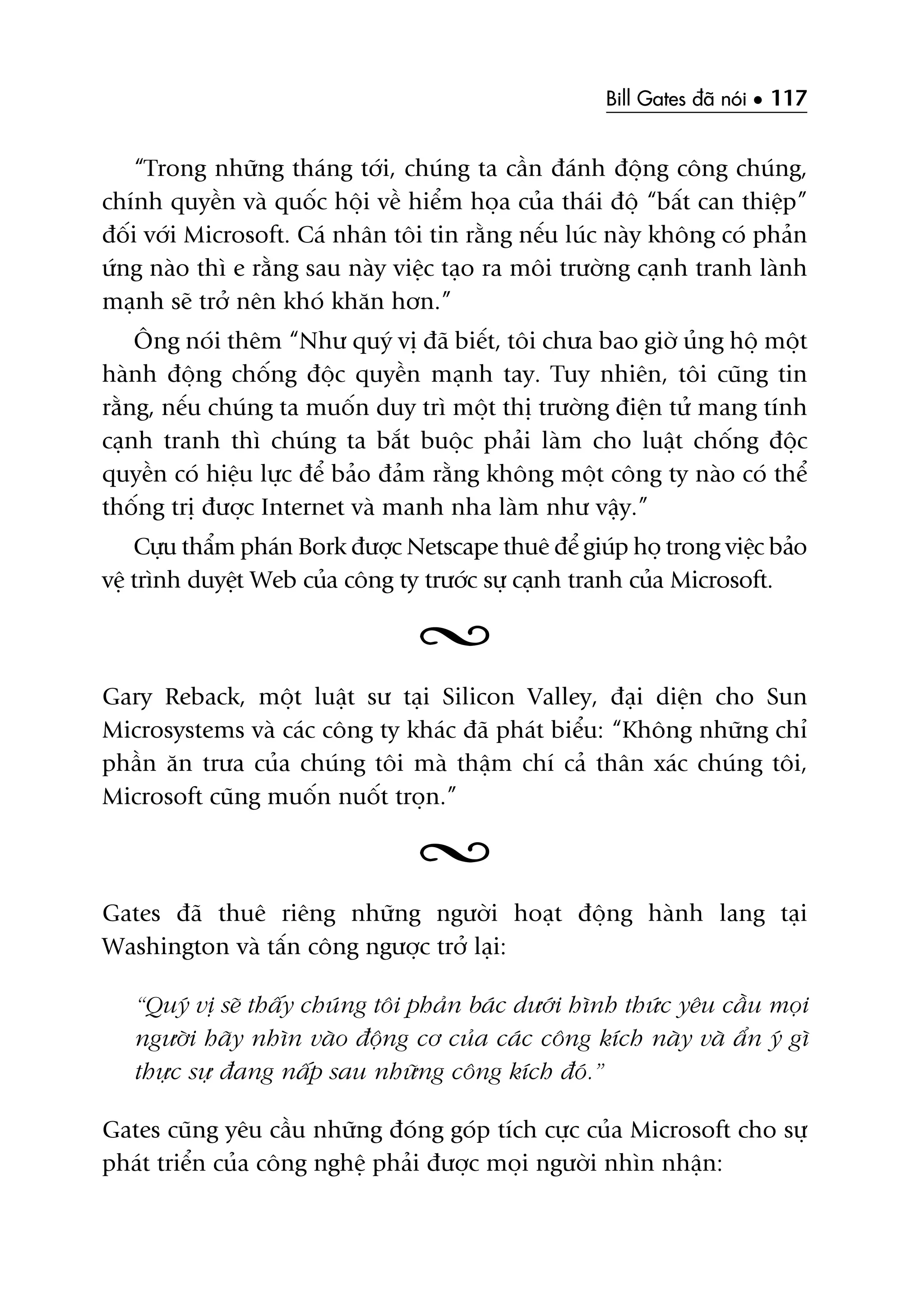 Bill Gates àaä noái • 117
“Trong nhûäng thaáng túái, chuáng ta cêìn àaánh àöång cöng chuáng,
chñnh quyïìn vaâ quöëc höåi vïì hiïím hoåa cuãa thaái àöå “bêët can thiïåp”
àöëi vúái Microsoft. Caá nhên töi tin rùçng nïëu luác naây khöng coá phaãn
ûáng naâo thò e rùçng sau naây viïåc taåo ra möi trûúâng caånh tranh laânh
maånh seä trúã nïn khoá khùn hún.”
Öng noái thïm “Nhû quyá võ àaä biïët, töi chûa bao giúâ uãng höå möåt
haânh àöång chöëng àöåc quyïìn maånh tay. Tuy nhiïn, töi cuäng tin
rùçng, nïëu chuáng ta muöën duy trò möåt thõ trûúâng àiïån tûã mang tñnh
caånh tranh thò chuáng ta bùæt buöåc phaãi laâm cho luêåt chöëng àöåc
quyïìn coá hiïåu lûåc àïí baão àaãm rùçng khöng möåt cöng ty naâo coá thïí
thöëng trõ àûúåc Internet vaâ manh nha laâm nhû vêåy.”
Cûåu thêím phaán Bork àûúåc Netscape thuï àïí giuáp hoå trong viïåc baão
vïå trònh duyïåt Web cuãa cöng ty trûúác sûå caånh tranh cuãa Microsoft.
Gary Reback, möåt luêåt sû taåi Silicon Valley, àaåi diïån cho Sun
Microsystems vaâ caác cöng ty khaác àaä phaát biïíu: “Khöng nhûäng chó
phêìn ùn trûa cuãa chuáng töi maâ thêåm chñ caã thên xaác chuáng töi,
Microsoft cuäng muöën nuöët troån.”
Gates àaä thuï riïng nhûäng ngûúâi hoaåt àöång haânh lang taåi
Washington vaâ têën cöng ngûúåc trúã laåi:
“Quyá võ seä thêëy chuáng töi phaãn baác dûúái hònh thûác yïu cêìu moåi
ngûúâi haäy nhòn vaâo àöång cú cuãa caác cöng kñch naây vaâ êín yá gò
thûåc sûå àang nêëp sau nhûäng cöng kñch àoá.”
Gates cuäng yïu cêìu nhûäng àoáng goáp tñch cûåc cuãa Microsoft cho sûå
phaát triïín cuãa cöng nghïå phaãi àûúåc moåi ngûúâi nhòn nhêån:
 