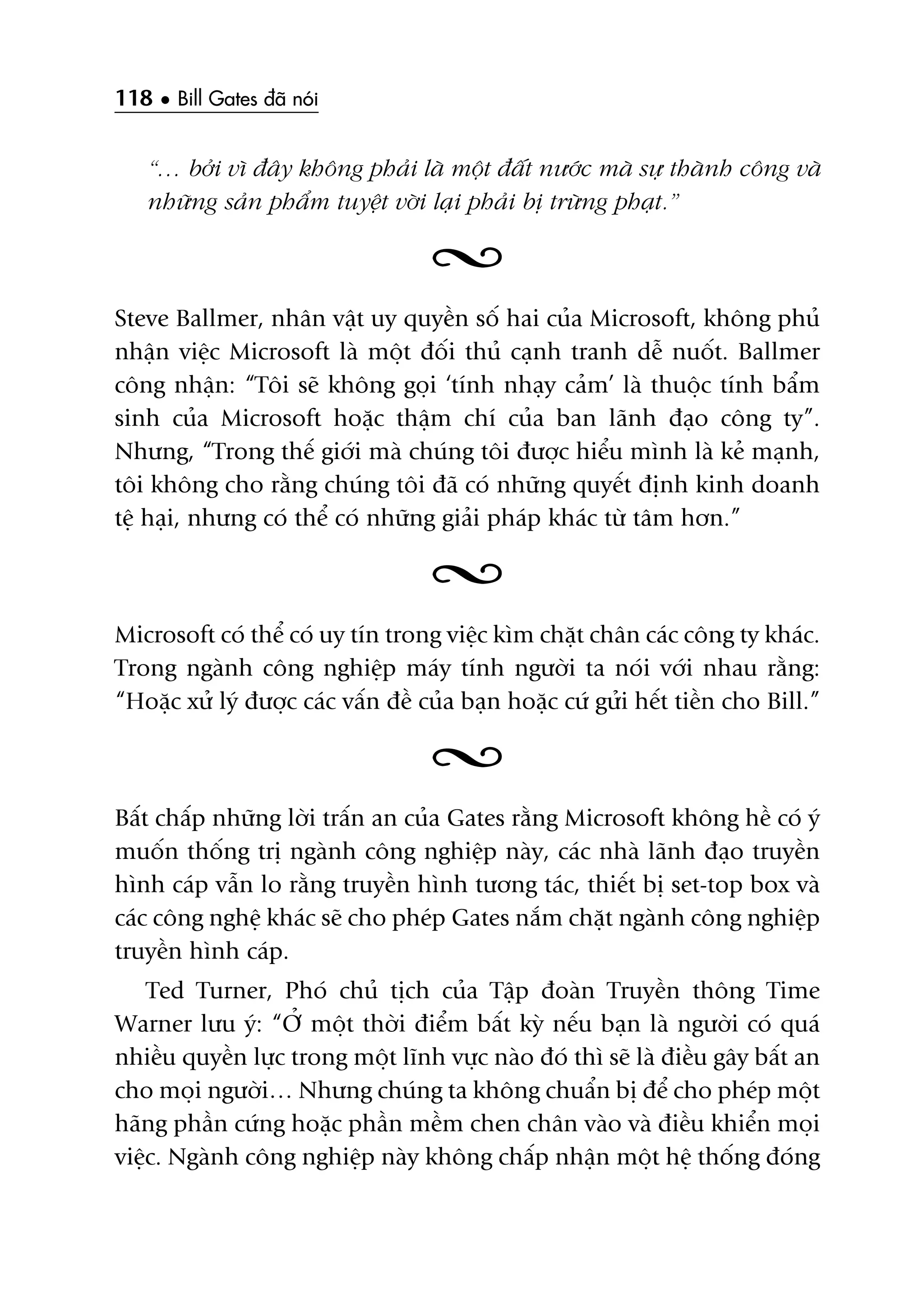 118 • Bill Gates àaä noái
“… búãi vò àêy khöng phaãi laâ möåt àêët nûúác maâ sûå thaânh cöng vaâ
nhûäng saãn phêím tuyïåt vúâi laåi phaãi bõ trûâng phaåt.”
Steve Ballmer, nhên vêåt uy quyïìn söë hai cuãa Microsoft, khöng phuã
nhêån viïåc Microsoft laâ möåt àöëi thuã caånh tranh dïî nuöët. Ballmer
cöng nhêån: “Töi seä khöng goåi ‘tñnh nhaåy caãm’ laâ thuöåc tñnh bêím
sinh cuãa Microsoft hoùåc thêåm chñ cuãa ban laänh àaåo cöng ty”.
Nhûng, “Trong thïë giúái maâ chuáng töi àûúåc hiïíu mònh laâ keã maånh,
töi khöng cho rùçng chuáng töi àaä coá nhûäng quyïët àõnh kinh doanh
tïå haåi, nhûng coá thïí coá nhûäng giaãi phaáp khaác tûâ têm hún.”
Microsoft coá thïí coá uy tñn trong viïåc kòm chùåt chên caác cöng ty khaác.
Trong ngaânh cöng nghiïåp maáy tñnh ngûúâi ta noái vúái nhau rùçng:
“Hoùåc xûã lyá àûúåc caác vêën àïì cuãa baån hoùåc cûá gûãi hïët tiïìn cho Bill.”
Bêët chêëp nhûäng lúâi trêën an cuãa Gates rùçng Microsoft khöng hïì coá yá
muöën thöëng trõ ngaânh cöng nghiïåp naây, caác nhaâ laänh àaåo truyïìn
hònh caáp vêîn lo rùçng truyïìn hònh tûúng taác, thiïët bõ set-top box vaâ
caác cöng nghïå khaác seä cho pheáp Gates nùæm chùåt ngaânh cöng nghiïåp
truyïìn hònh caáp.
Ted Turner, Phoá chuã tõch cuãa Têåp àoaân Truyïìn thöng Time
Warner lûu yá: “ÚÃ möåt thúâi àiïím bêët kyâ nïëu baån laâ ngûúâi coá quaá
nhiïìu quyïìn lûåc trong möåt lônh vûåc naâo àoá thò seä laâ àiïìu gêy bêët an
cho moåi ngûúâi… Nhûng chuáng ta khöng chuêín bõ àïí cho pheáp möåt
haäng phêìn cûáng hoùåc phêìn mïìm chen chên vaâo vaâ àiïìu khiïín moåi
viïåc. Ngaânh cöng nghiïåp naây khöng chêëp nhêån möåt hïå thöëng àoáng
 