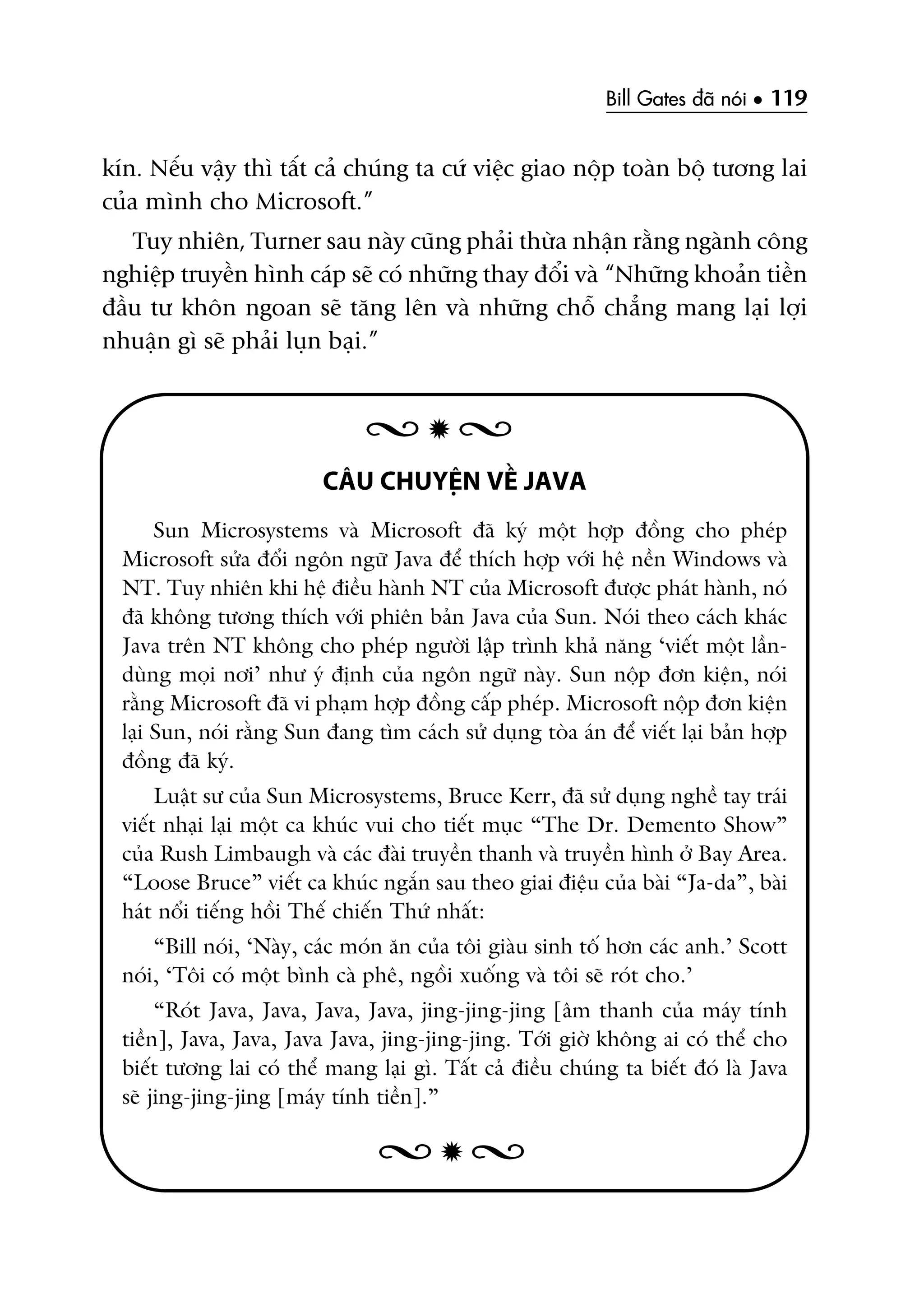 Bill Gates àaä noái • 119
kñn. Nïëu vêåy thò têët caã chuáng ta cûá viïåc giao nöåp toaân böå tûúng lai
cuãa mònh cho Microsoft.”
Tuy nhiïn, Turner sau naây cuäng phaãi thûâa nhêån rùçng ngaânh cöng
nghiïåp truyïìn hònh caáp seä coá nhûäng thay àöíi vaâ “Nhûäng khoaãn tiïìn
àêìu tû khön ngoan seä tùng lïn vaâ nhûäng chöî chùèng mang laåi lúåi
nhuêån gò seä phaãi luån baåi.”
CÊU CHUYÏÅN VÏÌ JAVA
Sun Microsystems vaâ Microsoft àaä kyá möåt húåp àöìng cho pheáp
Microsoft sûãa àöíi ngön ngûä Java àïí thñch húåp vúái hïå nïìn Windows vaâ
NT. Tuy nhiïn khi hïå àiïìu haânh NT cuãa Microsoft àûúåc phaát haânh, noá
àaä khöng tûúng thñch vúái phiïn baãn Java cuãa Sun. Noái theo caách khaác
Java trïn NT khöng cho pheáp ngûúâi lêåp trònh khaã nùng ‘viïët möåt lêìn-
duâng moåi núi’ nhû yá àõnh cuãa ngön ngûä naây. Sun nöåp àún kiïån, noái
rùçng Microsoft àaä vi phaåm húåp àöìng cêëp pheáp. Microsoft nöåp àún kiïån
laåi Sun, noái rùçng Sun àang tòm caách sûã duång toâa aán àïí viïët laåi baãn húåp
àöìng àaä kyá.
Luêåt sû cuãa Sun Microsystems, Bruce Kerr, àaä sûã duång nghïì tay traái
viïët nhaåi laåi möåt ca khuác vui cho tiïët muåc “The Dr. Demento Show”
cuãa Rush Limbaugh vaâ caác àaâi truyïìn thanh vaâ truyïìn hònh úã Bay Area.
“Loose Bruce” viïët ca khuác ngùæn sau theo giai àiïåu cuãa baâi “Ja-da”, baâi
haát nöíi tiïëng höìi Thïë chiïën Thûá nhêët:
“Bill noái, ‘Naây, caác moán ùn cuãa töi giaâu sinh töë hún caác anh.’ Scott
noái, ‘Töi coá möåt bònh caâ phï, ngöìi xuöëng vaâ töi seä roát cho.’
“Roát Java, Java, Java, Java, jing-jing-jing [êm thanh cuãa maáy tñnh
tiïìn], Java, Java, Java Java, jing-jing-jing. Túái giúâ khöng ai coá thïí cho
biïët tûúng lai coá thïí mang laåi gò. Têët caã àiïìu chuáng ta biïët àoá laâ Java
seä jing-jing-jing [maáy tñnh tiïìn].”
 