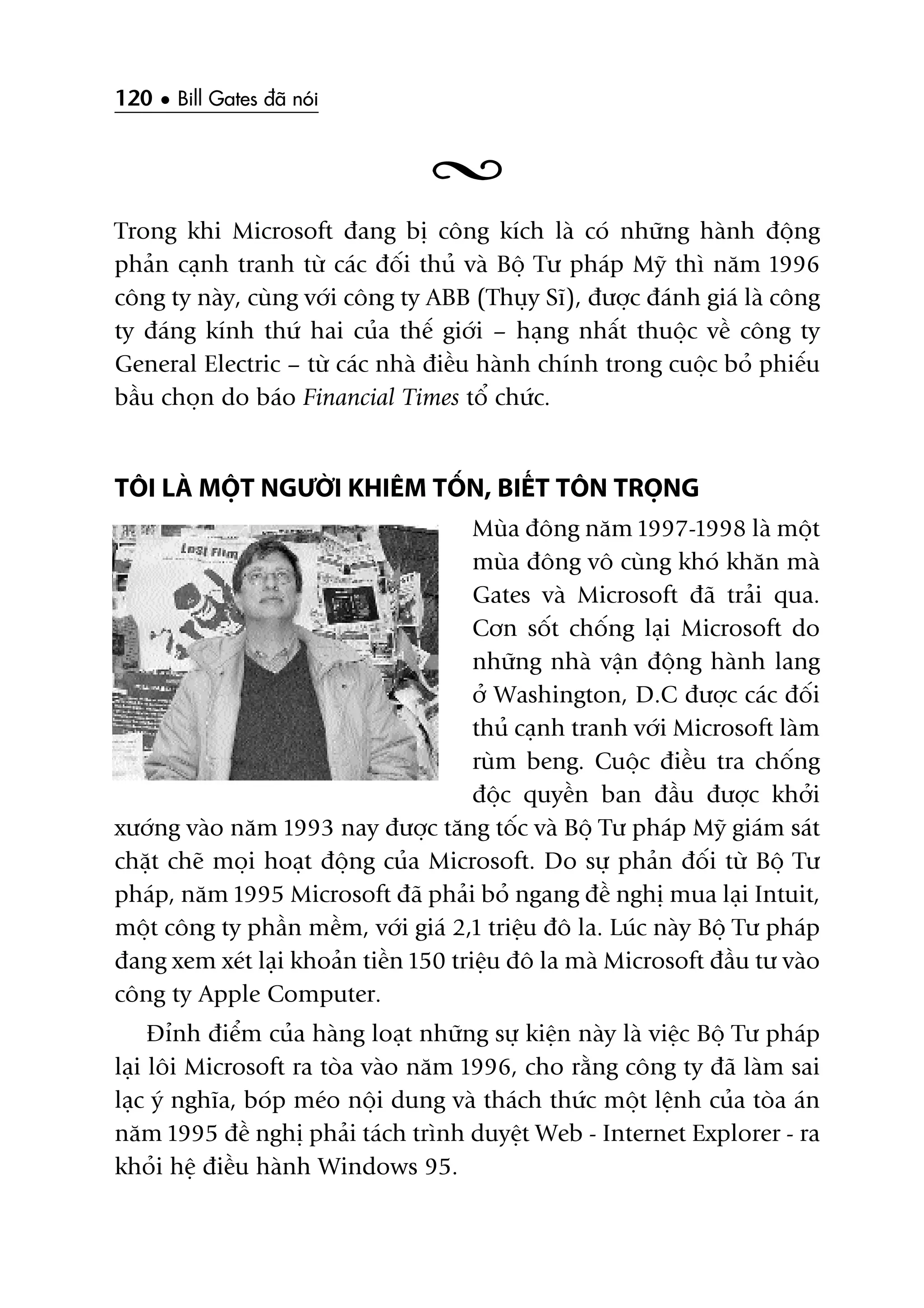 120 • Bill Gates àaä noái
Trong khi Microsoft àang bõ cöng kñch laâ coá nhûäng haânh àöång
phaãn caånh tranh tûâ caác àöëi thuã vaâ Böå Tû phaáp Myä thò nùm 1996
cöng ty naây, cuâng vúái cöng ty ABB (Thuåy Sô), àûúåc àaánh giaá laâ cöng
ty àaáng kñnh thûá hai cuãa thïë giúái – haång nhêët thuöåc vïì cöng ty
General Electric – tûâ caác nhaâ àiïìu haânh chñnh trong cuöåc boã phiïëu
bêìu choån do baáo Financial Times töí chûác.
TÖI LAÂ MÖÅT NGÛÚÂI KHIÏM TÖËN, BIÏËT TÖN TROÅNG
Muâa àöng nùm 1997-1998 laâ möåt
muâa àöng vö cuâng khoá khùn maâ
Gates vaâ Microsoft àaä traãi qua.
Cún söët chöëng laåi Microsoft do
nhûäng nhaâ vêån àöång haânh lang
úã Washington, D.C àûúåc caác àöëi
thuã caånh tranh vúái Microsoft laâm
ruâm beng. Cuöåc àiïìu tra chöëng
àöåc quyïìn ban àêìu àûúåc khúãi
xûúáng vaâo nùm 1993 nay àûúåc tùng töëc vaâ Böå Tû phaáp Myä giaám saát
chùåt cheä moåi hoaåt àöång cuãa Microsoft. Do sûå phaãn àöëi tûâ Böå Tû
phaáp, nùm 1995 Microsoft àaä phaãi boã ngang àïì nghõ mua laåi Intuit,
möåt cöng ty phêìn mïìm, vúái giaá 2,1 triïåu àö la. Luác naây Böå Tû phaáp
àang xem xeát laåi khoaãn tiïìn 150 triïåu àö la maâ Microsoft àêìu tû vaâo
cöng ty Apple Computer.
Àónh àiïím cuãa haâng loaåt nhûäng sûå kiïån naây laâ viïåc Böå Tû phaáp
laåi löi Microsoft ra toâa vaâo nùm 1996, cho rùçng cöng ty àaä laâm sai
laåc yá nghôa, boáp meáo nöåi dung vaâ thaách thûác möåt lïånh cuãa toâa aán
nùm 1995 àïì nghõ phaãi taách trònh duyïåt Web - Internet Explorer - ra
khoãi hïå àiïìu haânh Windows 95.
 