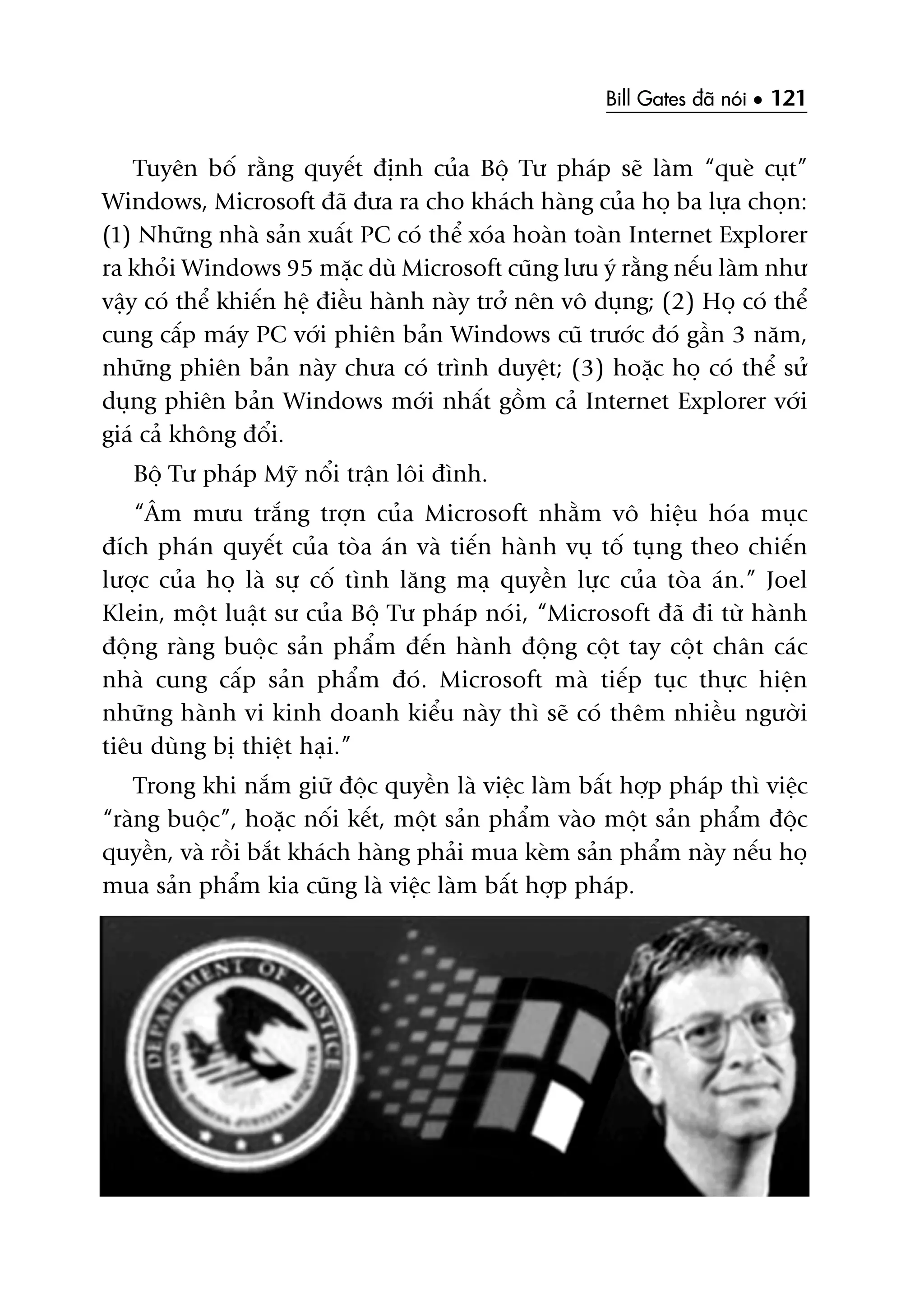 Bill Gates àaä noái • 121
Tuyïn böë rùçng quyïët àõnh cuãa Böå Tû phaáp seä laâm “queâ cuåt”
Windows, Microsoft àaä àûa ra cho khaách haâng cuãa hoå ba lûåa choån:
(1) Nhûäng nhaâ saãn xuêët PC coá thïí xoáa hoaân toaân Internet Explorer
ra khoãi Windows 95 mùåc duâ Microsoft cuäng lûu yá rùçng nïëu laâm nhû
vêåy coá thïí khiïën hïå àiïìu haânh naây trúã nïn vö duång; (2) Hoå coá thïí
cung cêëp maáy PC vúái phiïn baãn Windows cuä trûúác àoá gêìn 3 nùm,
nhûäng phiïn baãn naây chûa coá trònh duyïåt; (3) hoùåc hoå coá thïí sûã
duång phiïn baãn Windows múái nhêët göìm caã Internet Explorer vúái
giaá caã khöng àöíi.
Böå Tû phaáp Myä nöíi trêån löi àònh.
“Êm mûu trùæng trúån cuãa Microsoft nhùçm vö hiïåu hoáa muåc
àñch phaán quyïët cuãa toâa aán vaâ tiïën haânh vuå töë tuång theo chiïën
lûúåc cuãa hoå laâ sûå cöë tònh lùng maå quyïìn lûåc cuãa toâa aán.” Joel
Klein, möåt luêåt sû cuãa Böå Tû phaáp noái, “Microsoft àaä ài tûâ haânh
àöång raâng buöåc saãn phêím àïën haânh àöång cöåt tay cöåt chên caác
nhaâ cung cêëp saãn phêím àoá. Microsoft maâ tiïëp tuåc thûåc hiïån
nhûäng haânh vi kinh doanh kiïíu naây thò seä coá thïm nhiïìu ngûúâi
tiïu duâng bõ thiïåt haåi.”
Trong khi nùæm giûä àöåc quyïìn laâ viïåc laâm bêët húåp phaáp thò viïåc
“raâng buöåc”, hoùåc nöëi kïët, möåt saãn phêím vaâo möåt saãn phêím àöåc
quyïìn, vaâ röìi bùæt khaách haâng phaãi mua keâm saãn phêím naây nïëu hoå
mua saãn phêím kia cuäng laâ viïåc laâm bêët húåp phaáp.
 