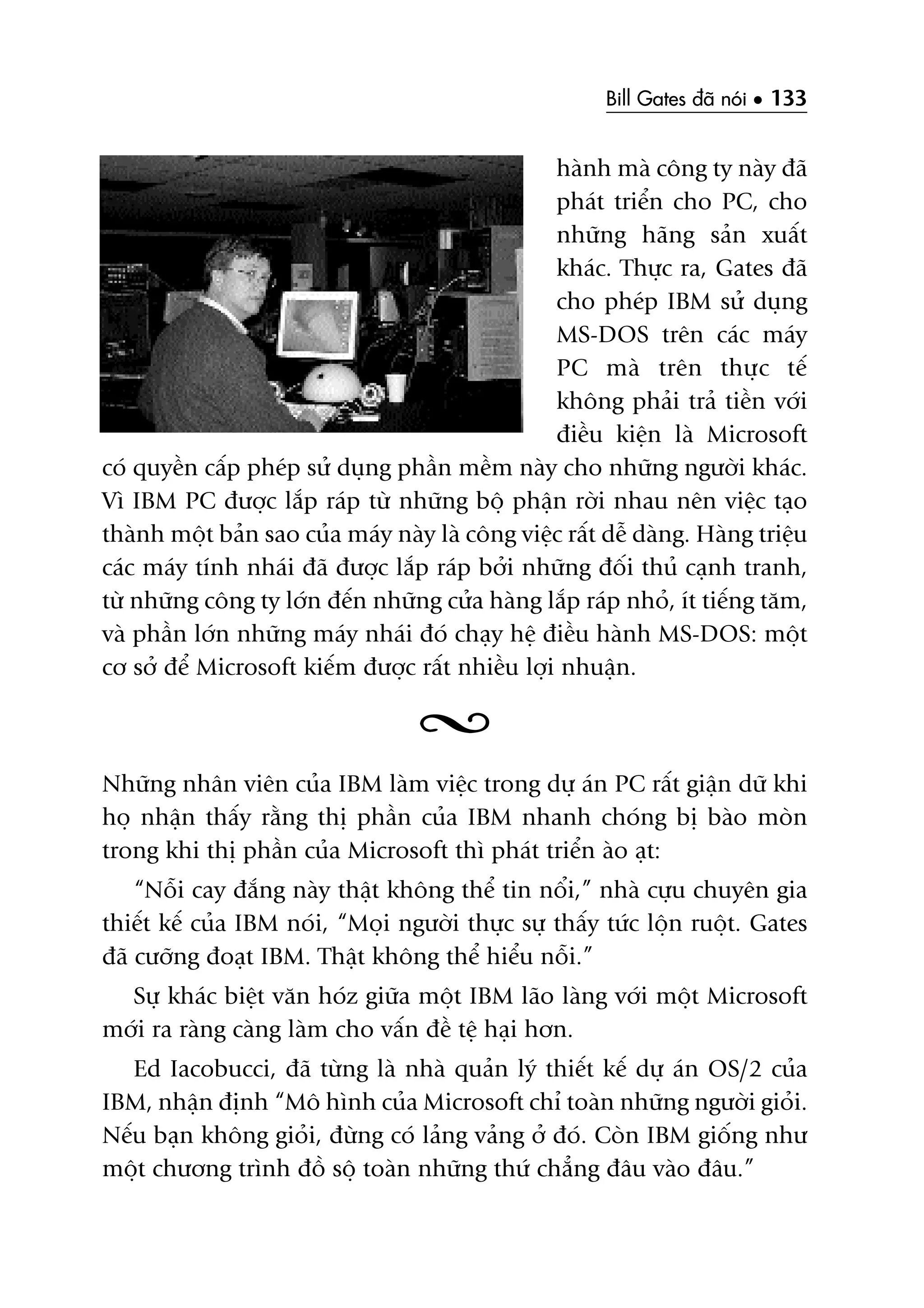 Bill Gates àaä noái • 133
haânh maâ cöng ty naây àaä
phaát triïín cho PC, cho
nhûäng haäng saãn xuêët
khaác. Thûåc ra, Gates àaä
cho pheáp IBM sûã duång
MS-DOS trïn caác maáy
PC maâ trïn thûåc tïë
khöng phaãi traã tiïìn vúái
àiïìu kiïån laâ Microsoft
coá quyïìn cêëp pheáp sûã duång phêìn mïìm naây cho nhûäng ngûúâi khaác.
Vò IBM PC àûúåc lùæp raáp tûâ nhûäng böå phêån rúâi nhau nïn viïåc taåo
thaânh möåt baãn sao cuãa maáy naây laâ cöng viïåc rêët dïî daâng. Haâng triïåu
caác maáy tñnh nhaái àaä àûúåc lùæp raáp búãi nhûäng àöëi thuã caånh tranh,
tûâ nhûäng cöng ty lúán àïën nhûäng cûãa haâng lùæp raáp nhoã, ñt tiïëng tùm,
vaâ phêìn lúán nhûäng maáy nhaái àoá chaåy hïå àiïìu haânh MS-DOS: möåt
cú súã àïí Microsoft kiïëm àûúåc rêët nhiïìu lúåi nhuêån.
Nhûäng nhên viïn cuãa IBM laâm viïåc trong dûå aán PC rêët giêån dûä khi
hoå nhêån thêëy rùçng thõ phêìn cuãa IBM nhanh choáng bõ baâo moân
trong khi thõ phêìn cuãa Microsoft thò phaát triïín aâo aåt:
“Nöîi cay àùæng naây thêåt khöng thïí tin nöíi,” nhaâ cûåu chuyïn gia
thiïët kïë cuãa IBM noái, “Moåi ngûúâi thûåc sûå thêëy tûác löån ruöåt. Gates
àaä cûúäng àoaåt IBM. Thêåt khöng thïí hiïíu nöîi.”
Sûå khaác biïåt vùn hoáz giûäa möåt IBM laäo laâng vúái möåt Microsoft
múái ra raâng caâng laâm cho vêën àïì tïå haåi hún.
Ed Iacobucci, àaä tûâng laâ nhaâ quaãn lyá thiïët kïë dûå aán OS/2 cuãa
IBM, nhêån àõnh “Mö hònh cuãa Microsoft chó toaân nhûäng ngûúâi gioãi.
Nïëu baån khöng gioãi, àûâng coá laãng vaãng úã àoá. Coân IBM giöëng nhû
möåt chûúng trònh àöì söå toaân nhûäng thûá chùèng àêu vaâo àêu.”
 