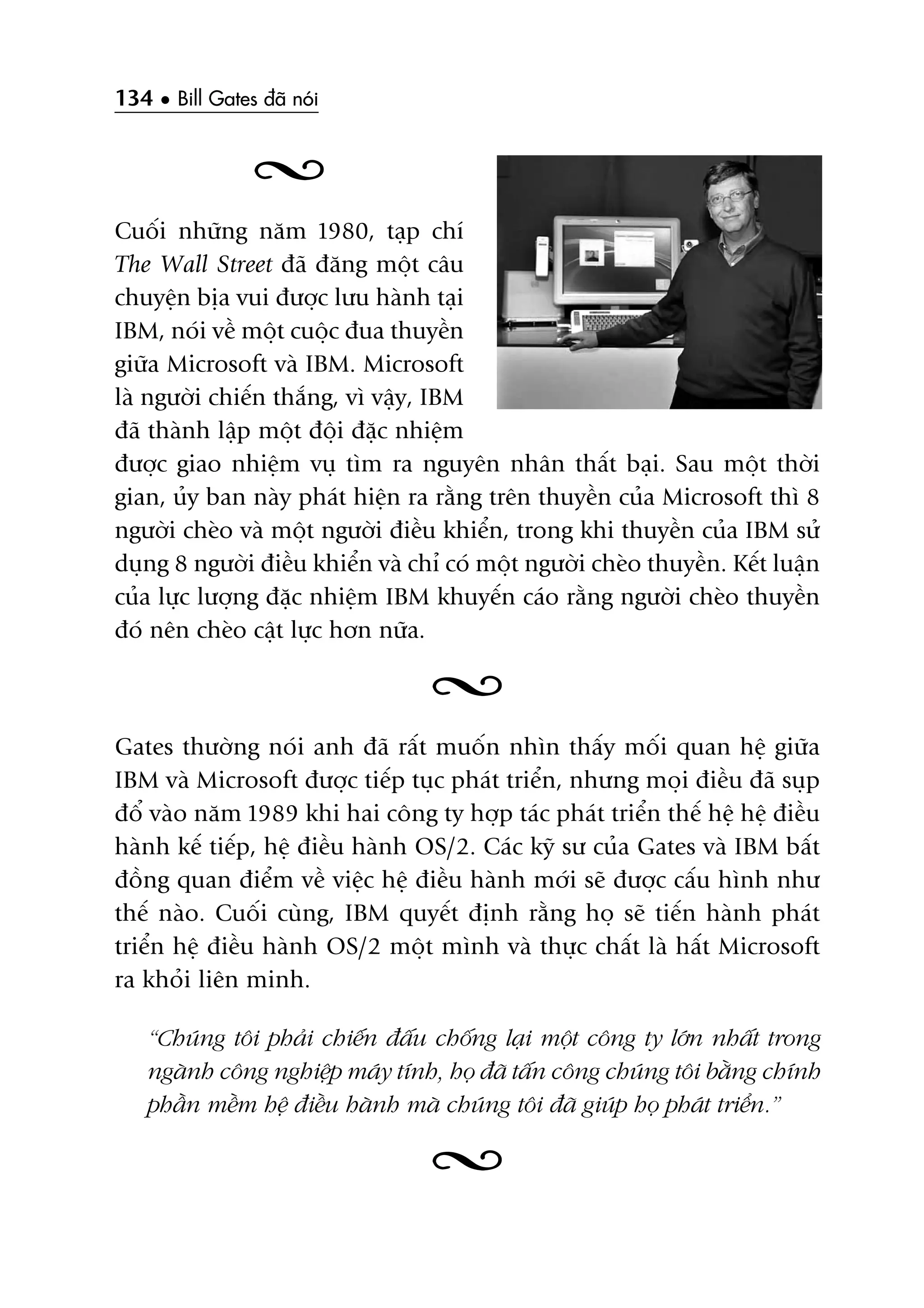 134 • Bill Gates àaä noái
Cuöëi nhûäng nùm 1980, taåp chñ
The Wall Street àaä àùng möåt cêu
chuyïån bõa vui àûúåc lûu haânh taåi
IBM, noái vïì möåt cuöåc àua thuyïìn
giûäa Microsoft vaâ IBM. Microsoft
laâ ngûúâi chiïën thùæng, vò vêåy, IBM
àaä thaânh lêåp möåt àöåi àùåc nhiïåm
àûúåc giao nhiïåm vuå tòm ra nguyïn nhên thêët baåi. Sau möåt thúâi
gian, uãy ban naây phaát hiïån ra rùçng trïn thuyïìn cuãa Microsoft thò 8
ngûúâi cheâo vaâ möåt ngûúâi àiïìu khiïín, trong khi thuyïìn cuãa IBM sûã
duång 8 ngûúâi àiïìu khiïín vaâ chó coá möåt ngûúâi cheâo thuyïìn. Kïët luêån
cuãa lûåc lûúång àùåc nhiïåm IBM khuyïën caáo rùçng ngûúâi cheâo thuyïìn
àoá nïn cheâo cêåt lûåc hún nûäa.
Gates thûúâng noái anh àaä rêët muöën nhòn thêëy möëi quan hïå giûäa
IBM vaâ Microsoft àûúåc tiïëp tuåc phaát triïín, nhûng moåi àiïìu àaä suåp
àöí vaâo nùm 1989 khi hai cöng ty húåp taác phaát triïín thïë hïå hïå àiïìu
haânh kïë tiïëp, hïå àiïìu haânh OS/2. Caác kyä sû cuãa Gates vaâ IBM bêët
àöìng quan àiïím vïì viïåc hïå àiïìu haânh múái seä àûúåc cêëu hònh nhû
thïë naâo. Cuöëi cuâng, IBM quyïët àõnh rùçng hoå seä tiïën haânh phaát
triïín hïå àiïìu haânh OS/2 möåt mònh vaâ thûåc chêët laâ hêët Microsoft
ra khoãi liïn minh.
“Chuáng töi phaãi chiïën àêëu chöëng laåi möåt cöng ty lúán nhêët trong
ngaânh cöng nghiïåp maáy tñnh, hoå àaä têën cöng chuáng töi bùçng chñnh
phêìn mïìm hïå àiïìu haânh maâ chuáng töi àaä giuáp hoå phaát triïín.”
 
