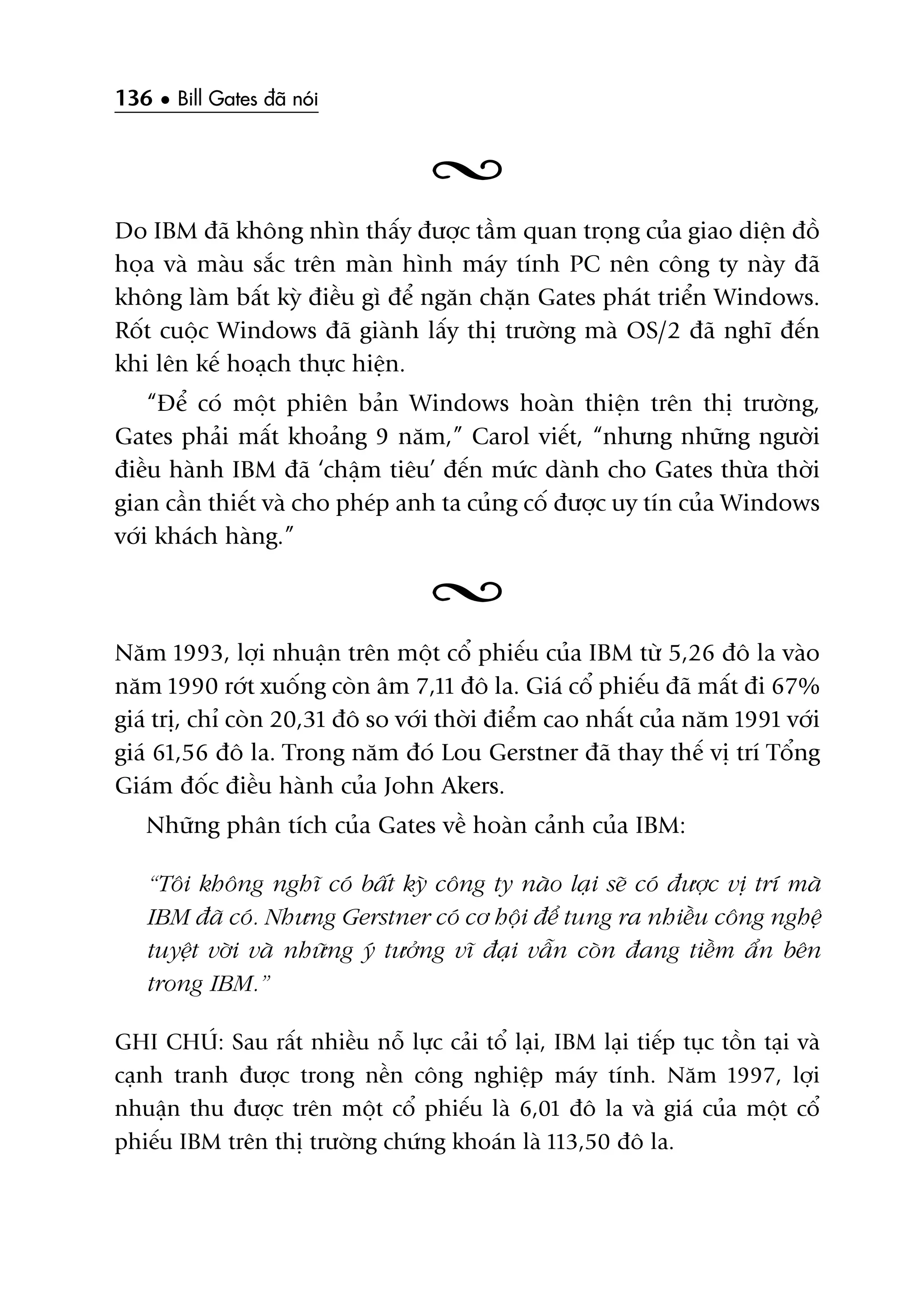 136 • Bill Gates àaä noái
Do IBM àaä khöng nhòn thêëy àûúåc têìm quan troång cuãa giao diïån àöì
hoåa vaâ maâu sùæc trïn maân hònh maáy tñnh PC nïn cöng ty naây àaä
khöng laâm bêët kyâ àiïìu gò àïí ngùn chùån Gates phaát triïín Windows.
Röët cuöåc Windows àaä giaânh lêëy thõ trûúâng maâ OS/2 àaä nghô àïën
khi lïn kïë hoaåch thûåc hiïån.
“Àïí coá möåt phiïn baãn Windows hoaân thiïån trïn thõ trûúâng,
Gates phaãi mêët khoaãng 9 nùm,” Carol viïët, “nhûng nhûäng ngûúâi
àiïìu haânh IBM àaä ‘chêåm tiïu’ àïën mûác daânh cho Gates thûâa thúâi
gian cêìn thiïët vaâ cho pheáp anh ta cuãng cöë àûúåc uy tñn cuãa Windows
vúái khaách haâng.”
Nùm 1993, lúåi nhuêån trïn möåt cöí phiïëu cuãa IBM tûâ 5,26 àö la vaâo
nùm 1990 rúát xuöëng coân êm 7,11 àö la. Giaá cöí phiïëu àaä mêët ài 67%
giaá trõ, chó coân 20,31 àö so vúái thúâi àiïím cao nhêët cuãa nùm 1991 vúái
giaá 61,56 àö la. Trong nùm àoá Lou Gerstner àaä thay thïë võ trñ Töíng
Giaám àöëc àiïìu haânh cuãa John Akers.
Nhûäng phên tñch cuãa Gates vïì hoaân caãnh cuãa IBM:
“Töi khöng nghô coá bêët kyâ cöng ty naâo laåi seä coá àûúåc võ trñ maâ
IBM àaä coá. Nhûng Gerstner coá cú höåi àïí tung ra nhiïìu cöng nghïå
tuyïåt vúâi vaâ nhûäng yá tûúãng vô àaåi vêîn coân àang tiïìm êín bïn
trong IBM.”
GHI CHUÁ: Sau rêët nhiïìu nöî lûåc caãi töí laåi, IBM laåi tiïëp tuåc töìn taåi vaâ
caånh tranh àûúåc trong nïìn cöng nghiïåp maáy tñnh. Nùm 1997, lúåi
nhuêån thu àûúåc trïn möåt cöí phiïëu laâ 6,01 àö la vaâ giaá cuãa möåt cöí
phiïëu IBM trïn thõ trûúâng chûáng khoaán laâ 113,50 àö la.
 