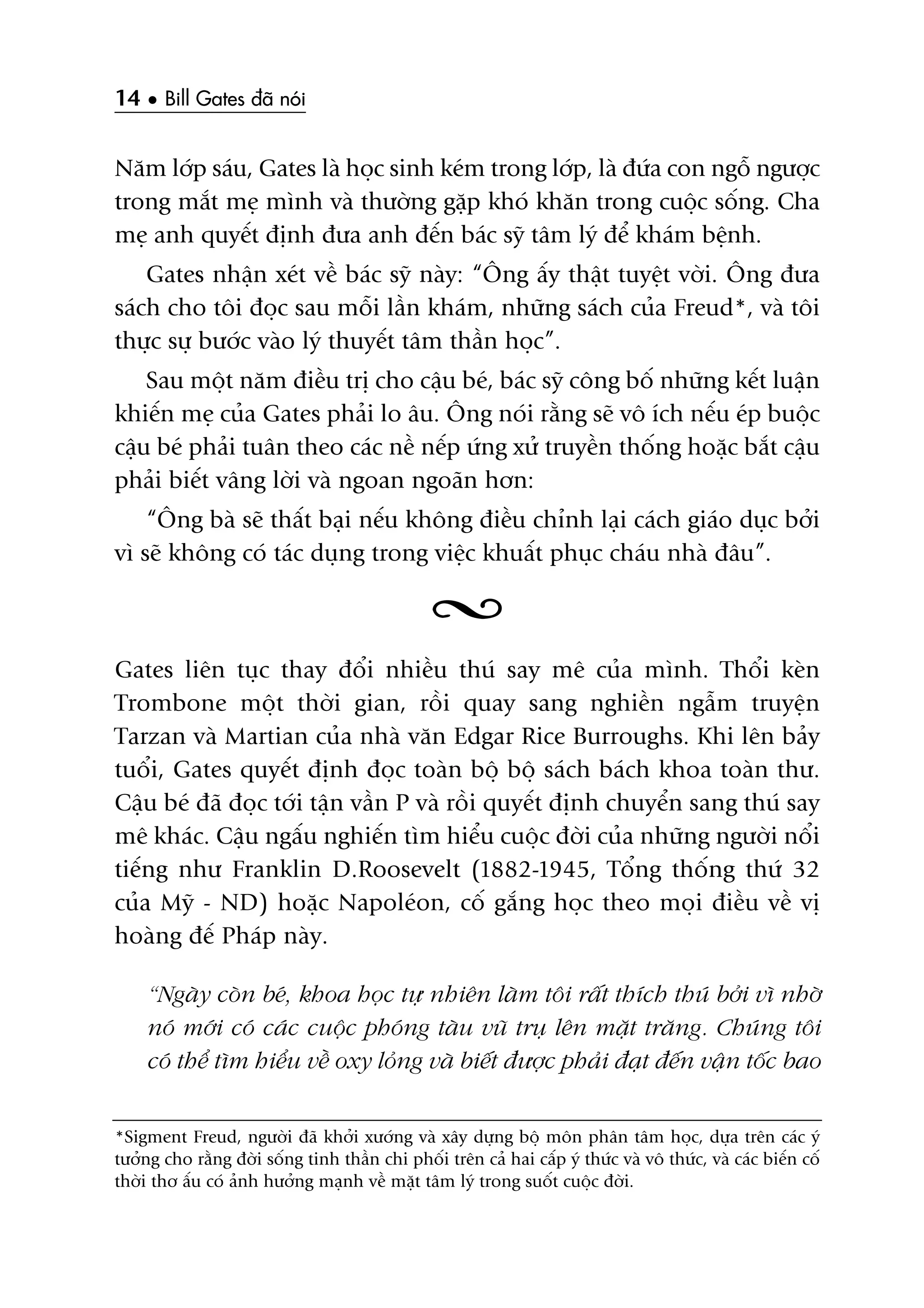 14 • Bill Gates àaä noái
Nùm lúáp saáu, Gates laâ hoåc sinh keám trong lúáp, laâ àûáa con ngöî ngûúåc
trong mùæt meå mònh vaâ thûúâng gùåp khoá khùn trong cuöåc söëng. Cha
meå anh quyïët àõnh àûa anh àïën baác syä têm lyá àïí khaám bïånh.
Gates nhêån xeát vïì baác syä naây: “Öng êëy thêåt tuyïåt vúâi. Öng àûa
saách cho töi àoåc sau möîi lêìn khaám, nhûäng saách cuãa Freud*, vaâ töi
thûåc sûå bûúác vaâo lyá thuyïët têm thêìn hoåc”.
Sau möåt nùm àiïìu trõ cho cêåu beá, baác syä cöng böë nhûäng kïët luêån
khiïën meå cuãa Gates phaãi lo êu. Öng noái rùçng seä vö ñch nïëu eáp buöåc
cêåu beá phaãi tuên theo caác nïì nïëp ûáng xûã truyïìn thöëng hoùåc bùæt cêåu
phaãi biïët vêng lúâi vaâ ngoan ngoaän hún:
“Öng baâ seä thêët baåi nïëu khöng àiïìu chónh laåi caách giaáo duåc búãi
vò seä khöng coá taác duång trong viïåc khuêët phuåc chaáu nhaâ àêu”.
Gates liïn tuåc thay àöíi nhiïìu thuá say mï cuãa mònh. Thöíi keân
Trombone möåt thúâi gian, röìi quay sang nghiïìn ngêîm truyïån
Tarzan vaâ Martian cuãa nhaâ vùn Edgar Rice Burroughs. Khi lïn baãy
tuöíi, Gates quyïët àõnh àoåc toaân böå böå saách baách khoa toaân thû.
Cêåu beá àaä àoåc túái têån vêìn P vaâ röìi quyïët àõnh chuyïín sang thuá say
mï khaác. Cêåu ngêëu nghiïën tòm hiïíu cuöåc àúâi cuãa nhûäng ngûúâi nöíi
tiïëng nhû Franklin D.Roosevelt (1882-1945, Töíng thöëng thûá 32
cuãa Myä - ND) hoùåc Napoleáon, cöë gùæng hoåc theo moåi àiïìu vïì võ
hoaâng àïë Phaáp naây.
“Ngaây coân beá, khoa hoåc tûå nhiïn laâm töi rêët thñch thuá búãi vò nhúâ
noá múái coá caác cuöåc phoáng taâu vuä truå lïn mùåt trùng. Chuáng töi
coá thïí tòm hiïíu vïì oxy loãng vaâ biïët àûúåc phaãi àaåt àïën vêån töëc bao
*Sigment Freud, ngûúâi àaä khúãi xûúáng vaâ xêy dûång böå mön phên têm hoåc, dûåa trïn caác yá
tûúãng cho rùçng àúâi söëng tinh thêìn chi phöëi trïn caã hai cêëp yá thûác vaâ vö thûác, vaâ caác biïën cöë
thúâi thú êëu coá aãnh hûúãng maånh vïì mùåt têm lyá trong suöët cuöåc àúâi.
 