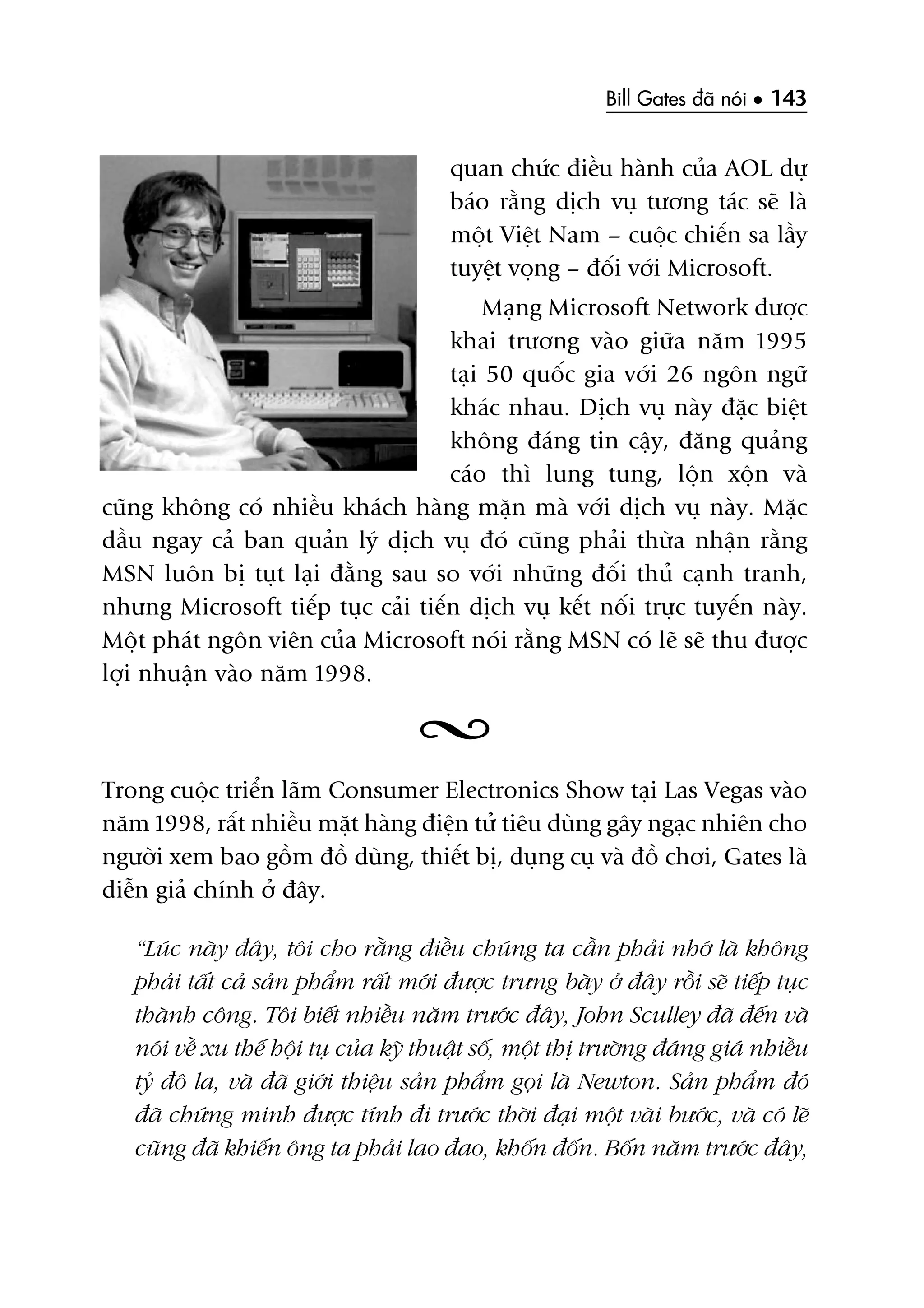 Bill Gates àaä noái • 143
quan chûác àiïìu haânh cuãa AOL dûå
baáo rùçng dõch vuå tûúng taác seä laâ
möåt Viïåt Nam – cuöåc chiïën sa lêìy
tuyïåt voång – àöëi vúái Microsoft.
Maång Microsoft Network àûúåc
khai trûúng vaâo giûäa nùm 1995
taåi 50 quöëc gia vúái 26 ngön ngûä
khaác nhau. Dõch vuå naây àùåc biïåt
khöng àaáng tin cêåy, àùng quaãng
caáo thò lung tung, löån xöån vaâ
cuäng khöng coá nhiïìu khaách haâng mùån maâ vúái dõch vuå naây. Mùåc
dêìu ngay caã ban quaãn lyá dõch vuå àoá cuäng phaãi thûâa nhêån rùçng
MSN luön bõ tuåt laåi àùçng sau so vúái nhûäng àöëi thuã caånh tranh,
nhûng Microsoft tiïëp tuåc caãi tiïën dõch vuå kïët nöëi trûåc tuyïën naây.
Möåt phaát ngön viïn cuãa Microsoft noái rùçng MSN coá leä seä thu àûúåc
lúåi nhuêån vaâo nùm 1998.
Trong cuöåc triïín laäm Consumer Electronics Show taåi Las Vegas vaâo
nùm 1998, rêët nhiïìu mùåt haâng àiïån tûã tiïu duâng gêy ngaåc nhiïn cho
ngûúâi xem bao göìm àöì duâng, thiïët bõ, duång cuå vaâ àöì chúi, Gates laâ
diïîn giaã chñnh úã àêy.
“Luác naây àêy, töi cho rùçng àiïìu chuáng ta cêìn phaãi nhúá laâ khöng
phaãi têët caã saãn phêím rêët múái àûúåc trûng baây úã àêy röìi seä tiïëp tuåc
thaânh cöng. Töi biïët nhiïìu nùm trûúác àêy, John Sculley àaä àïën vaâ
noái vïì xu thïë höåi tuå cuãa kyä thuêåt söë, möåt thõ trûúâng àaáng giaá nhiïìu
tyã àö la, vaâ àaä giúái thiïåu saãn phêím goåi laâ Newton. Saãn phêím àoá
àaä chûáng minh àûúåc tñnh ài trûúác thúâi àaåi möåt vaâi bûúác, vaâ coá leä
cuäng àaä khiïën öng ta phaãi lao àao, khöën àöën. Böën nùm trûúác àêy,
 