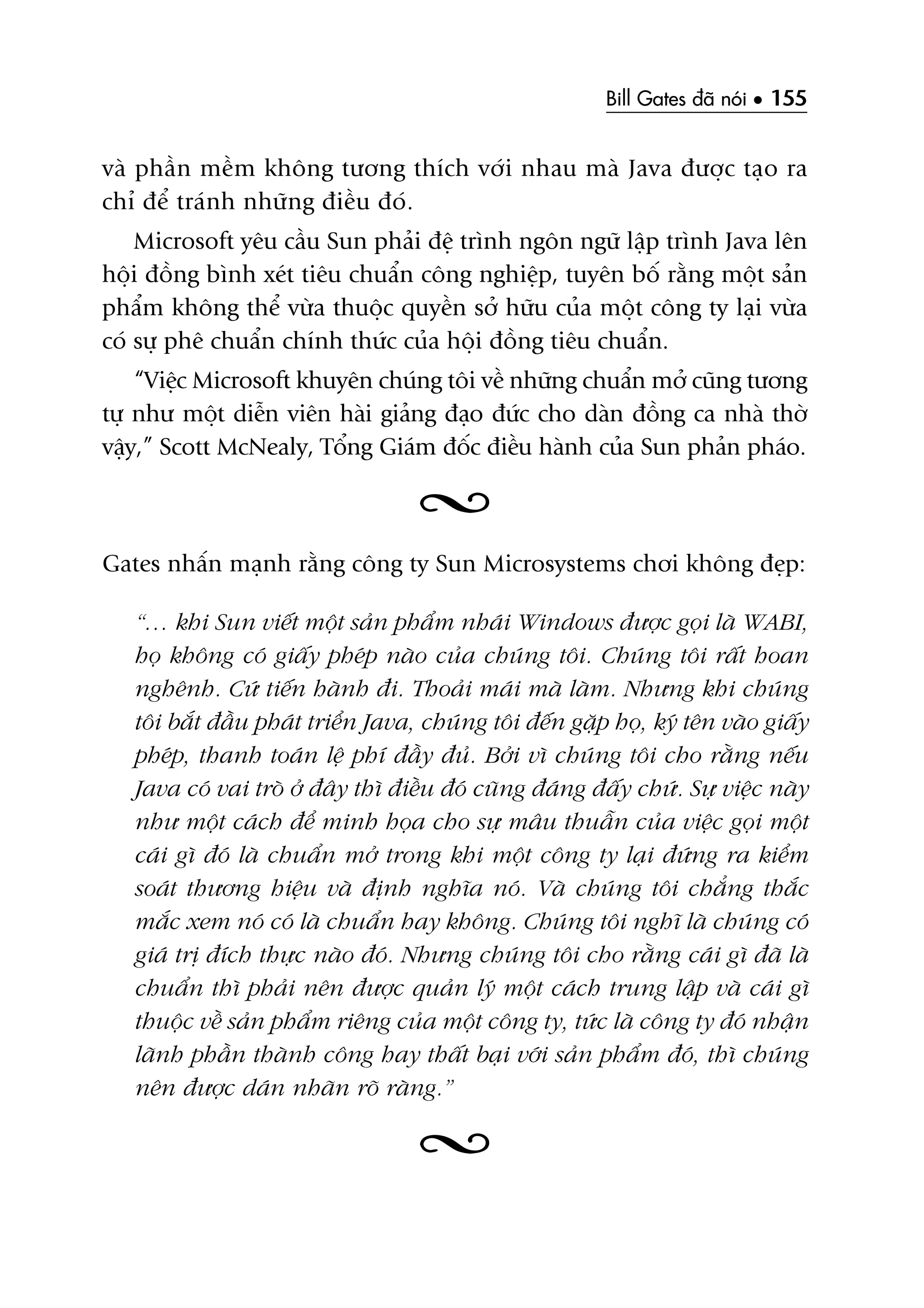 Bill Gates àaä noái • 155
vaâ phêìn mïìm khöng tûúng thñch vúái nhau maâ Java àûúåc taåo ra
chó àïí traánh nhûäng àiïìu àoá.
Microsoft yïu cêìu Sun phaãi àïå trònh ngön ngûä lêåp trònh Java lïn
höåi àöìng bònh xeát tiïu chuêín cöng nghiïåp, tuyïn böë rùçng möåt saãn
phêím khöng thïí vûâa thuöåc quyïìn súã hûäu cuãa möåt cöng ty laåi vûâa
coá sûå phï chuêín chñnh thûác cuãa höåi àöìng tiïu chuêín.
“Viïåc Microsoft khuyïn chuáng töi vïì nhûäng chuêín múã cuäng tûúng
tûå nhû möåt diïîn viïn haâi giaãng àaåo àûác cho daân àöìng ca nhaâ thúâ
vêåy,” Scott McNealy, Töíng Giaám àöëc àiïìu haânh cuãa Sun phaãn phaáo.
Gates nhêën maånh rùçng cöng ty Sun Microsystems chúi khöng àeåp:
“… khi Sun viïët möåt saãn phêím nhaái Windows àûúåc goåi laâ WABI,
hoå khöng coá giêëy pheáp naâo cuãa chuáng töi. Chuáng töi rêët hoan
nghïnh. Cûá tiïën haânh ài. Thoaãi maái maâ laâm. Nhûng khi chuáng
töi bùæt àêìu phaát triïín Java, chuáng töi àïën gùåp hoå, kyá tïn vaâo giêëy
pheáp, thanh toaán lïå phñ àêìy àuã. Búãi vò chuáng töi cho rùçng nïëu
Java coá vai troâ úã àêy thò àiïìu àoá cuäng àaáng àêëy chûá. Sûå viïåc naây
nhû möåt caách àïí minh hoåa cho sûå mêu thuêîn cuãa viïåc goåi möåt
caái gò àoá laâ chuêín múã trong khi möåt cöng ty laåi àûáng ra kiïím
soaát thûúng hiïåu vaâ àõnh nghôa noá. Vaâ chuáng töi chùèng thùæc
mùæc xem noá coá laâ chuêín hay khöng. Chuáng töi nghô laâ chuáng coá
giaá trõ àñch thûåc naâo àoá. Nhûng chuáng töi cho rùçng caái gò àaä laâ
chuêín thò phaãi nïn àûúåc quaãn lyá möåt caách trung lêåp vaâ caái gò
thuöåc vïì saãn phêím riïng cuãa möåt cöng ty, tûác laâ cöng ty àoá nhêån
laänh phêìn thaânh cöng hay thêët baåi vúái saãn phêím àoá, thò chuáng
nïn àûúåc daán nhaän roä raâng.”
 
