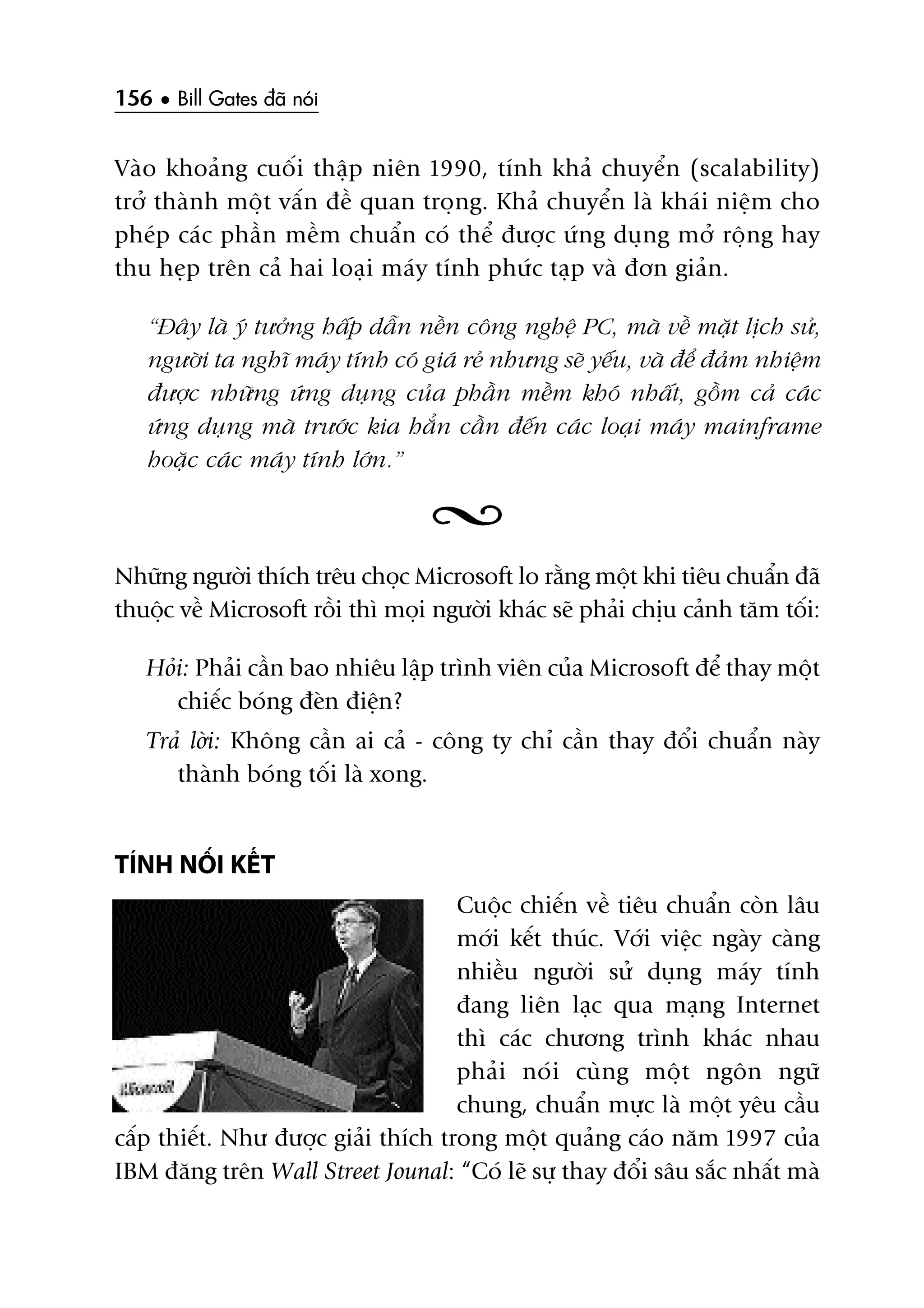 156 • Bill Gates àaä noái
Vaâo khoaãng cuöëi thêåp niïn 1990, tñnh khaã chuyïín (scalability)
trúã thaânh möåt vêën àïì quan troång. Khaã chuyïín laâ khaái niïåm cho
pheáp caác phêìn mïìm chuêín coá thïí àûúåc ûáng duång múã röång hay
thu heåp trïn caã hai loaåi maáy tñnh phûác taåp vaâ àún giaãn.
“Àêy laâ yá tûúãng hêëp dêîn nïìn cöng nghïå PC, maâ vïì mùåt lõch sûã,
ngûúâi ta nghô maáy tñnh coá giaá reã nhûng seä yïëu, vaâ àïí àaãm nhiïåm
àûúåc nhûäng ûáng duång cuãa phêìn mïìm khoá nhêët, göìm caã caác
ûáng duång maâ trûúác kia hùèn cêìn àïën caác loaåi maáy mainframe
hoùåc caác maáy tñnh lúán.”
Nhûäng ngûúâi thñch trïu choåc Microsoft lo rùçng möåt khi tiïu chuêín àaä
thuöåc vïì Microsoft röìi thò moåi ngûúâi khaác seä phaãi chõu caãnh tùm töëi:
Hoãi: Phaãi cêìn bao nhiïu lêåp trònh viïn cuãa Microsoft àïí thay möåt
chiïëc boáng àeân àiïån?
Traã lúâi: Khöng cêìn ai caã - cöng ty chó cêìn thay àöíi chuêín naây
thaânh boáng töëi laâ xong.
TÑNH NÖËI KÏËT
Cuöåc chiïën vïì tiïu chuêín coân lêu
múái kïët thuác. Vúái viïåc ngaây caâng
nhiïìu ngûúâi sûã duång maáy tñnh
àang liïn laåc qua maång Internet
thò caác chûúng trònh khaác nhau
phaãi noái cuâng möåt ngön ngûä
chung, chuêín mûåc laâ möåt yïu cêìu
cêëp thiïët. Nhû àûúåc giaãi thñch trong möåt quaãng caáo nùm 1997 cuãa
IBM àùng trïn Wall Street Jounal: “Coá leä sûå thay àöíi sêu sùæc nhêët maâ
 