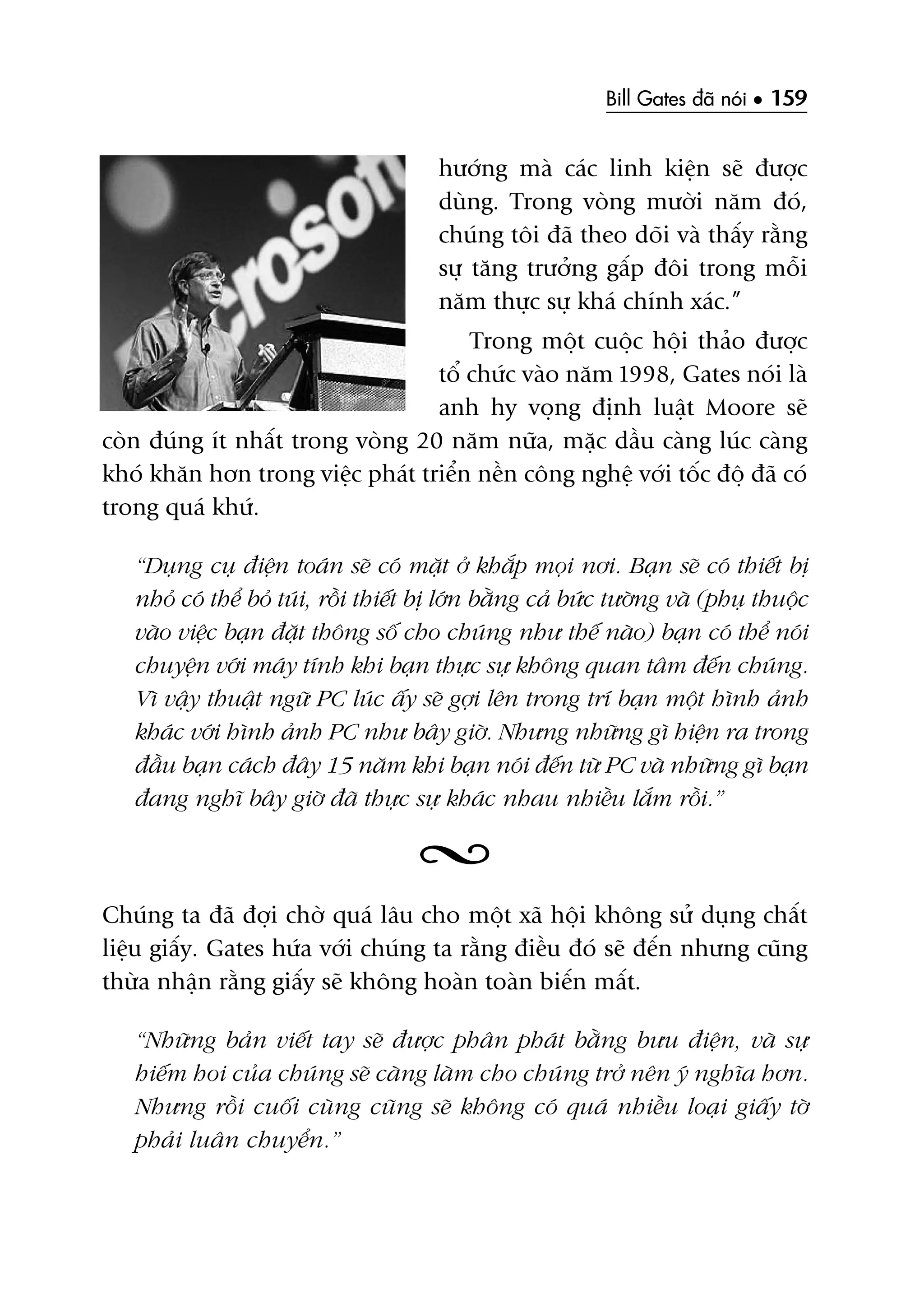 Bill Gates àaä noái • 159
hûúáng maâ caác linh kiïån seä àûúåc
duâng. Trong voâng mûúâi nùm àoá,
chuáng töi àaä theo doäi vaâ thêëy rùçng
sûå tùng trûúãng gêëp àöi trong möîi
nùm thûåc sûå khaá chñnh xaác.”
Trong möåt cuöåc höåi thaão àûúåc
töí chûác vaâo nùm 1998, Gates noái laâ
anh hy voång àõnh luêåt Moore seä
coân àuáng ñt nhêët trong voâng 20 nùm nûäa, mùåc dêìu caâng luác caâng
khoá khùn hún trong viïåc phaát triïín nïìn cöng nghïå vúái töëc àöå àaä coá
trong quaá khûá.
“Duång cuå àiïån toaán seä coá mùåt úã khùæp moåi núi. Baån seä coá thiïët bõ
nhoã coá thïí boã tuái, röìi thiïët bõ lúán bùçng caã bûác tûúâng vaâ (phuå thuöåc
vaâo viïåc baån àùåt thöng söë cho chuáng nhû thïë naâo) baån coá thïí noái
chuyïån vúái maáy tñnh khi baån thûåc sûå khöng quan têm àïën chuáng.
Vò vêåy thuêåt ngûä PC luác êëy seä gúåi lïn trong trñ baån möåt hònh aãnh
khaác vúái hònh aãnh PC nhû bêy giúâ. Nhûng nhûäng gò hiïån ra trong
àêìu baån caách àêy 15 nùm khi baån noái àïën tûâ PC vaâ nhûäng gò baån
àang nghô bêy giúâ àaä thûåc sûå khaác nhau nhiïìu lùæm röìi.”
Chuáng ta àaä àúåi chúâ quaá lêu cho möåt xaä höåi khöng sûã duång chêët
liïåu giêëy. Gates hûáa vúái chuáng ta rùçng àiïìu àoá seä àïën nhûng cuäng
thûâa nhêån rùçng giêëy seä khöng hoaân toaân biïën mêët.
“Nhûäng baãn viïët tay seä àûúåc phên phaát bùçng bûu àiïån, vaâ sûå
hiïëm hoi cuãa chuáng seä caâng laâm cho chuáng trúã nïn yá nghôa hún.
Nhûng röìi cuöëi cuâng cuäng seä khöng coá quaá nhiïìu loaåi giêëy túâ
phaãi luên chuyïín.”
 