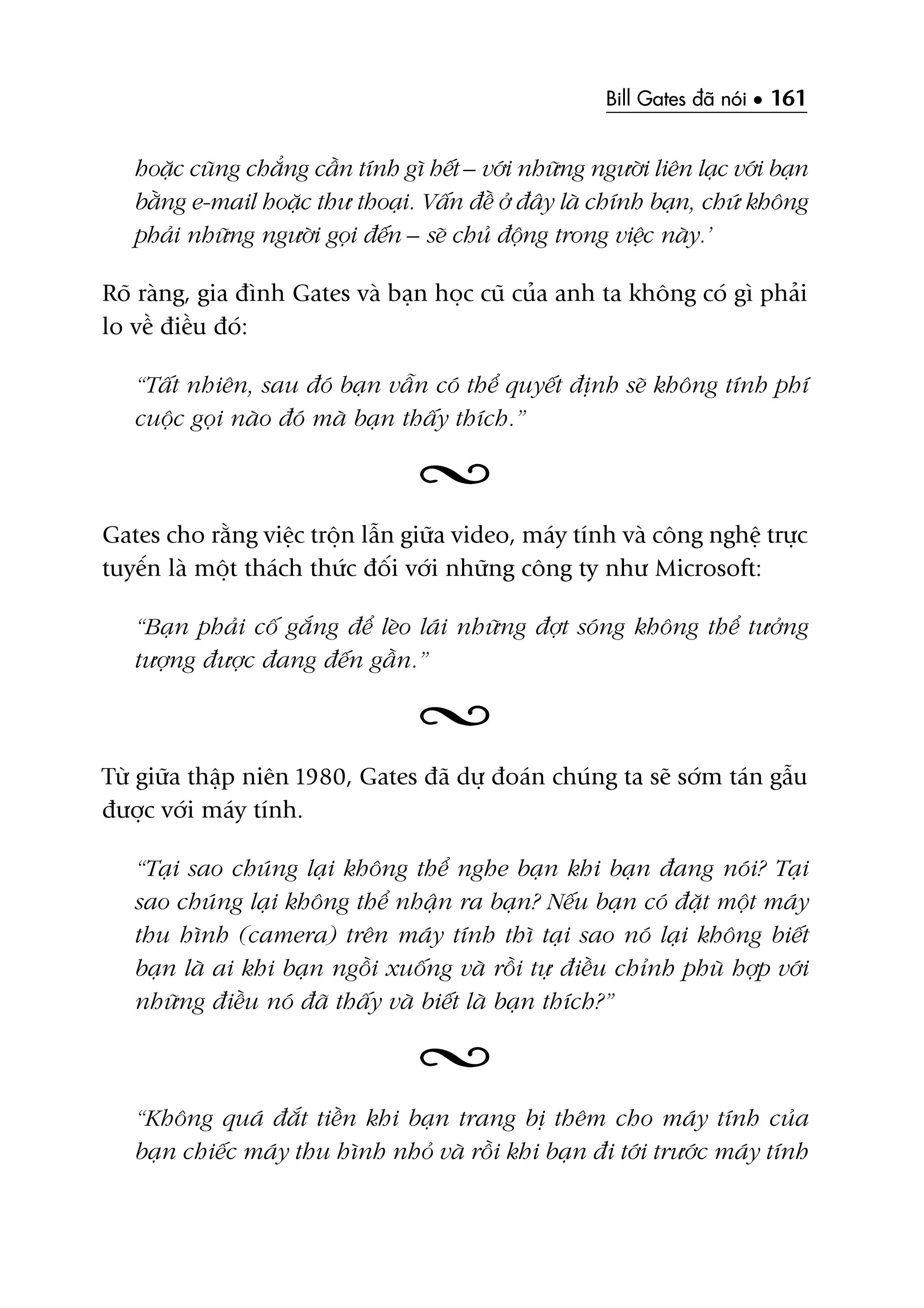 Bill Gates àaä noái • 161
hoùåc cuäng chùèng cêìn tñnh gò hïët – vúái nhûäng ngûúâi liïn laåc vúái baån
bùçng e-mail hoùåc thû thoaåi. Vêën àïì úã àêy laâ chñnh baån, chûá khöng
phaãi nhûäng ngûúâi goåi àïën – seä chuã àöång trong viïåc naây.’
Roä raâng, gia àònh Gates vaâ baån hoåc cuä cuãa anh ta khöng coá gò phaãi
lo vïì àiïìu àoá:
“Têët nhiïn, sau àoá baån vêîn coá thïí quyïët àõnh seä khöng tñnh phñ
cuöåc goåi naâo àoá maâ baån thêëy thñch.”
Gates cho rùçng viïåc tröån lêîn giûäa video, maáy tñnh vaâ cöng nghïå trûåc
tuyïën laâ möåt thaách thûác àöëi vúái nhûäng cöng ty nhû Microsoft:
“Baån phaãi cöë gùæng àïí leâo laái nhûäng àúåt soáng khöng thïí tûúãng
tûúång àûúåc àang àïën gêìn.”
Tûâ giûäa thêåp niïn 1980, Gates àaä dûå àoaán chuáng ta seä súám taán gêîu
àûúåc vúái maáy tñnh.
“Taåi sao chuáng laåi khöng thïí nghe baån khi baån àang noái? Taåi
sao chuáng laåi khöng thïí nhêån ra baån? Nïëu baån coá àùåt möåt maáy
thu hònh (camera) trïn maáy tñnh thò taåi sao noá laåi khöng biïët
baån laâ ai khi baån ngöìi xuöëng vaâ röìi tûå àiïìu chónh phuâ húåp vúái
nhûäng àiïìu noá àaä thêëy vaâ biïët laâ baån thñch?”
“Khöng quaá àùæt tiïìn khi baån trang bõ thïm cho maáy tñnh cuãa
baån chiïëc maáy thu hònh nhoã vaâ röìi khi baån ài túái trûúác maáy tñnh
 