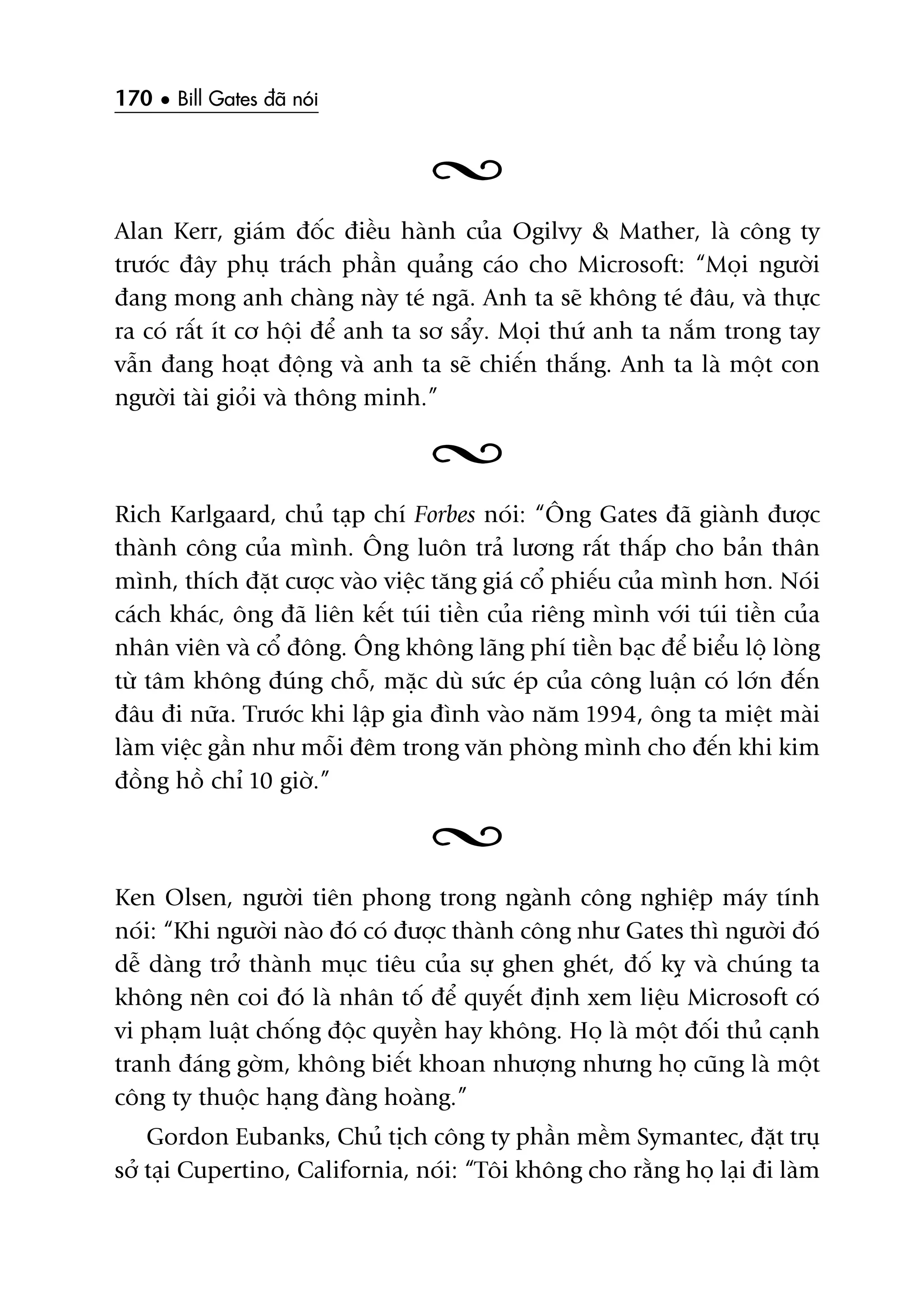 170 • Bill Gates àaä noái
Alan Kerr, giaám àöëc àiïìu haânh cuãa Ogilvy & Mather, laâ cöng ty
trûúác àêy phuå traách phêìn quaãng caáo cho Microsoft: “Moåi ngûúâi
àang mong anh chaâng naây teá ngaä. Anh ta seä khöng teá àêu, vaâ thûåc
ra coá rêët ñt cú höåi àïí anh ta sú sêíy. Moåi thûá anh ta nùæm trong tay
vêîn àang hoaåt àöång vaâ anh ta seä chiïën thùæng. Anh ta laâ möåt con
ngûúâi taâi gioãi vaâ thöng minh.”
Rich Karlgaard, chuã taåp chñ Forbes noái: “Öng Gates àaä giaânh àûúåc
thaânh cöng cuãa mònh. Öng luön traã lûúng rêët thêëp cho baãn thên
mònh, thñch àùåt cûúåc vaâo viïåc tùng giaá cöí phiïëu cuãa mònh hún. Noái
caách khaác, öng àaä liïn kïët tuái tiïìn cuãa riïng mònh vúái tuái tiïìn cuãa
nhên viïn vaâ cöí àöng. Öng khöng laäng phñ tiïìn baåc àïí biïíu löå loâng
tûâ têm khöng àuáng chöî, mùåc duâ sûác eáp cuãa cöng luêån coá lúán àïën
àêu ài nûäa. Trûúác khi lêåp gia àònh vaâo nùm 1994, öng ta miïåt maâi
laâm viïåc gêìn nhû möîi àïm trong vùn phoâng mònh cho àïën khi kim
àöìng höì chó 10 giúâ.”
Ken Olsen, ngûúâi tiïn phong trong ngaânh cöng nghiïåp maáy tñnh
noái: “Khi ngûúâi naâo àoá coá àûúåc thaânh cöng nhû Gates thò ngûúâi àoá
dïî daâng trúã thaânh muåc tiïu cuãa sûå ghen gheát, àöë kyå vaâ chuáng ta
khöng nïn coi àoá laâ nhên töë àïí quyïët àõnh xem liïåu Microsoft coá
vi phaåm luêåt chöëng àöåc quyïìn hay khöng. Hoå laâ möåt àöëi thuã caånh
tranh àaáng gúâm, khöng biïët khoan nhûúång nhûng hoå cuäng laâ möåt
cöng ty thuöåc haång àaâng hoaâng.”
Gordon Eubanks, Chuã tõch cöng ty phêìn mïìm Symantec, àùåt truå
súã taåi Cupertino, California, noái: “Töi khöng cho rùçng hoå laåi ài laâm
 