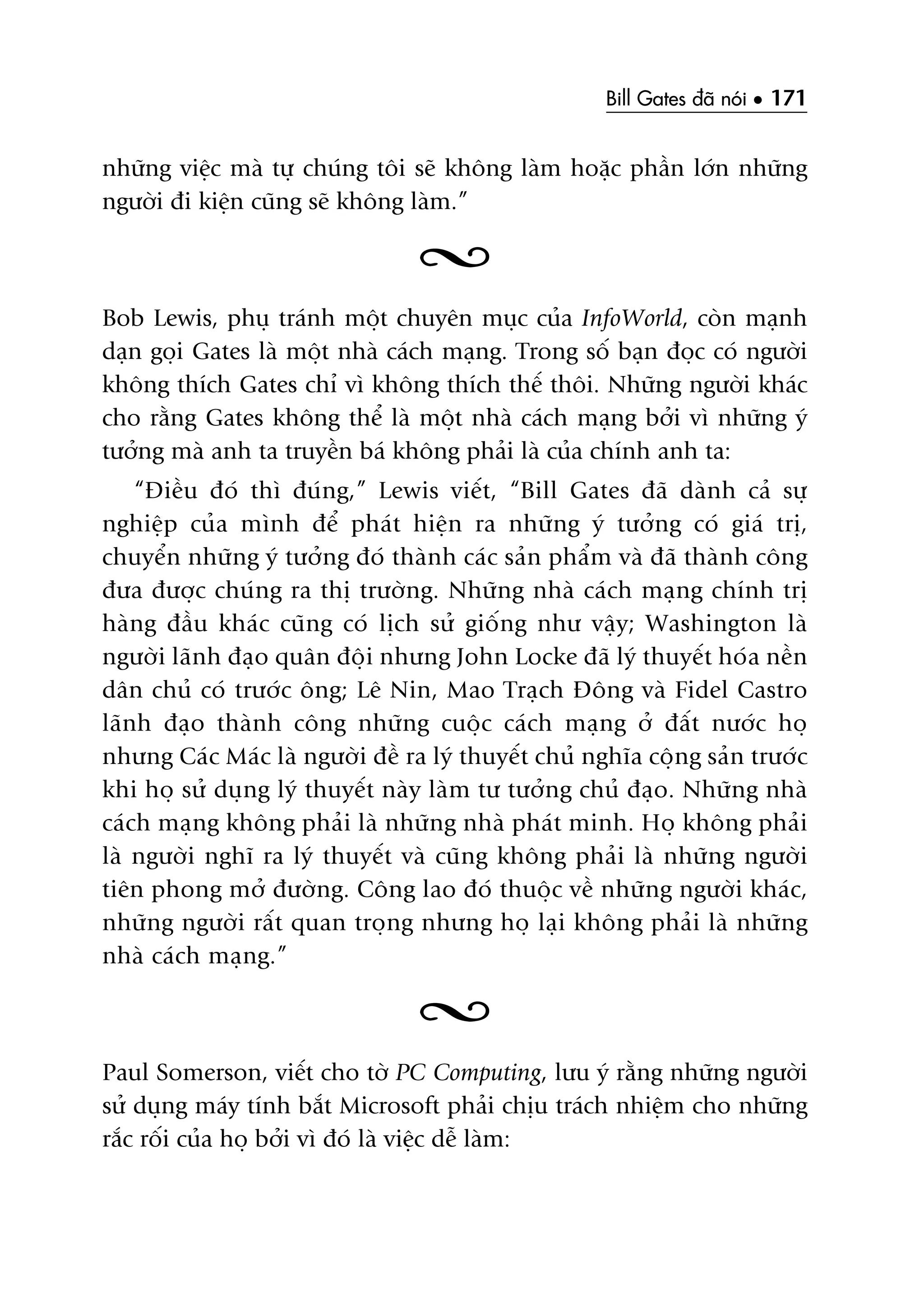 Bill Gates àaä noái • 171
nhûäng viïåc maâ tûå chuáng töi seä khöng laâm hoùåc phêìn lúán nhûäng
ngûúâi ài kiïån cuäng seä khöng laâm.”
Bob Lewis, phuå traánh möåt chuyïn muåc cuãa InfoWorld, coân maånh
daån goåi Gates laâ möåt nhaâ caách maång. Trong söë baån àoåc coá ngûúâi
khöng thñch Gates chó vò khöng thñch thïë thöi. Nhûäng ngûúâi khaác
cho rùçng Gates khöng thïí laâ möåt nhaâ caách maång búãi vò nhûäng yá
tûúãng maâ anh ta truyïìn baá khöng phaãi laâ cuãa chñnh anh ta:
“Àiïìu àoá thò àuáng,” Lewis viïët, “Bill Gates àaä daânh caã sûå
nghiïåp cuãa mònh àïí phaát hiïån ra nhûäng yá tûúãng coá giaá trõ,
chuyïín nhûäng yá tûúãng àoá thaânh caác saãn phêím vaâ àaä thaânh cöng
àûa àûúåc chuáng ra thõ trûúâng. Nhûäng nhaâ caách maång chñnh trõ
haâng àêìu khaác cuäng coá lõch sûã giöëng nhû vêåy; Washington laâ
ngûúâi laänh àaåo quên àöåi nhûng John Locke àaä lyá thuyïët hoáa nïìn
dên chuã coá trûúác öng; Lï Nin, Mao Traåch Àöng vaâ Fidel Castro
laänh àaåo thaânh cöng nhûäng cuöåc caách maång úã àêët nûúác hoå
nhûng Caác Maác laâ ngûúâi àïì ra lyá thuyïët chuã nghôa cöång saãn trûúác
khi hoå sûã duång lyá thuyïët naây laâm tû tûúãng chuã àaåo. Nhûäng nhaâ
caách maång khöng phaãi laâ nhûäng nhaâ phaát minh. Hoå khöng phaãi
laâ ngûúâi nghô ra lyá thuyïët vaâ cuäng khöng phaãi laâ nhûäng ngûúâi
tiïn phong múã àûúâng. Cöng lao àoá thuöåc vïì nhûäng ngûúâi khaác,
nhûäng ngûúâi rêët quan troång nhûng hoå laåi khöng phaãi laâ nhûäng
nhaâ caách maång.”
Paul Somerson, viïët cho túâ PC Computing, lûu yá rùçng nhûäng ngûúâi
sûã duång maáy tñnh bùæt Microsoft phaãi chõu traách nhiïåm cho nhûäng
rùæc röëi cuãa hoå búãi vò àoá laâ viïåc dïî laâm:
 