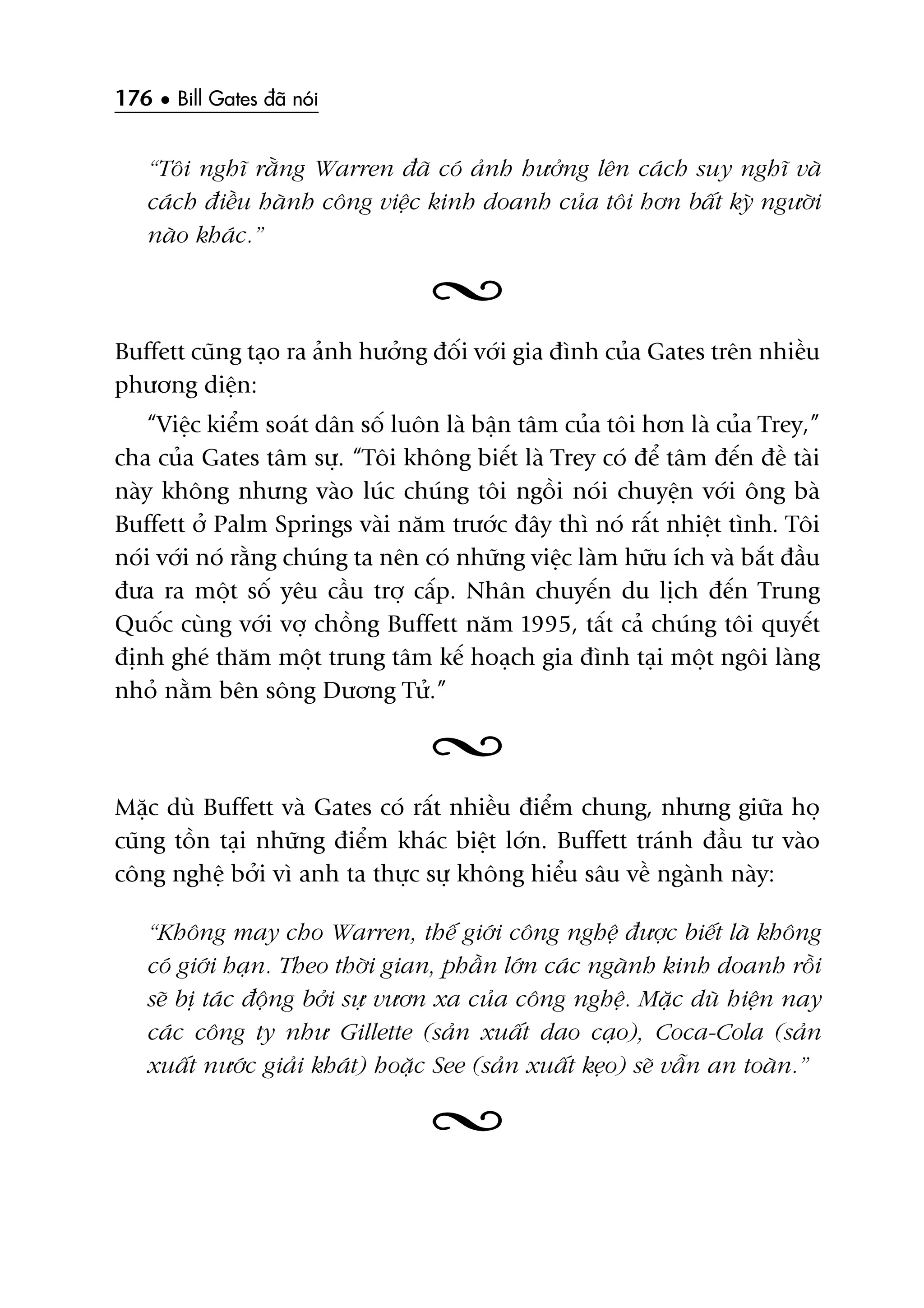176 • Bill Gates àaä noái
“Töi nghô rùçng Warren àaä coá aãnh hûúãng lïn caách suy nghô vaâ
caách àiïìu haânh cöng viïåc kinh doanh cuãa töi hún bêët kyâ ngûúâi
naâo khaác.”
Buffett cuäng taåo ra aãnh hûúãng àöëi vúái gia àònh cuãa Gates trïn nhiïìu
phûúng diïån:
“Viïåc kiïím soaát dên söë luön laâ bêån têm cuãa töi hún laâ cuãa Trey,”
cha cuãa Gates têm sûå. “Töi khöng biïët laâ Trey coá àïí têm àïën àïì taâi
naây khöng nhûng vaâo luác chuáng töi ngöìi noái chuyïån vúái öng baâ
Buffett úã Palm Springs vaâi nùm trûúác àêy thò noá rêët nhiïåt tònh. Töi
noái vúái noá rùçng chuáng ta nïn coá nhûäng viïåc laâm hûäu ñch vaâ bùæt àêìu
àûa ra möåt söë yïu cêìu trúå cêëp. Nhên chuyïën du lõch àïën Trung
Quöëc cuâng vúái vúå chöìng Buffett nùm 1995, têët caã chuáng töi quyïët
àõnh gheá thùm möåt trung têm kïë hoaåch gia àònh taåi möåt ngöi laâng
nhoã nùçm bïn söng Dûúng Tûã.”
Mùåc duâ Buffett vaâ Gates coá rêët nhiïìu àiïím chung, nhûng giûäa hoå
cuäng töìn taåi nhûäng àiïím khaác biïåt lúán. Buffett traánh àêìu tû vaâo
cöng nghïå búãi vò anh ta thûåc sûå khöng hiïíu sêu vïì ngaânh naây:
“Khöng may cho Warren, thïë giúái cöng nghïå àûúåc biïët laâ khöng
coá giúái haån. Theo thúâi gian, phêìn lúán caác ngaânh kinh doanh röìi
seä bõ taác àöång búãi sûå vûún xa cuãa cöng nghïå. Mùåc duâ hiïån nay
caác cöng ty nhû Gillette (saãn xuêët dao caåo), Coca-Cola (saãn
xuêët nûúác giaãi khaát) hoùåc See (saãn xuêët keåo) seä vêîn an toaân.”
 