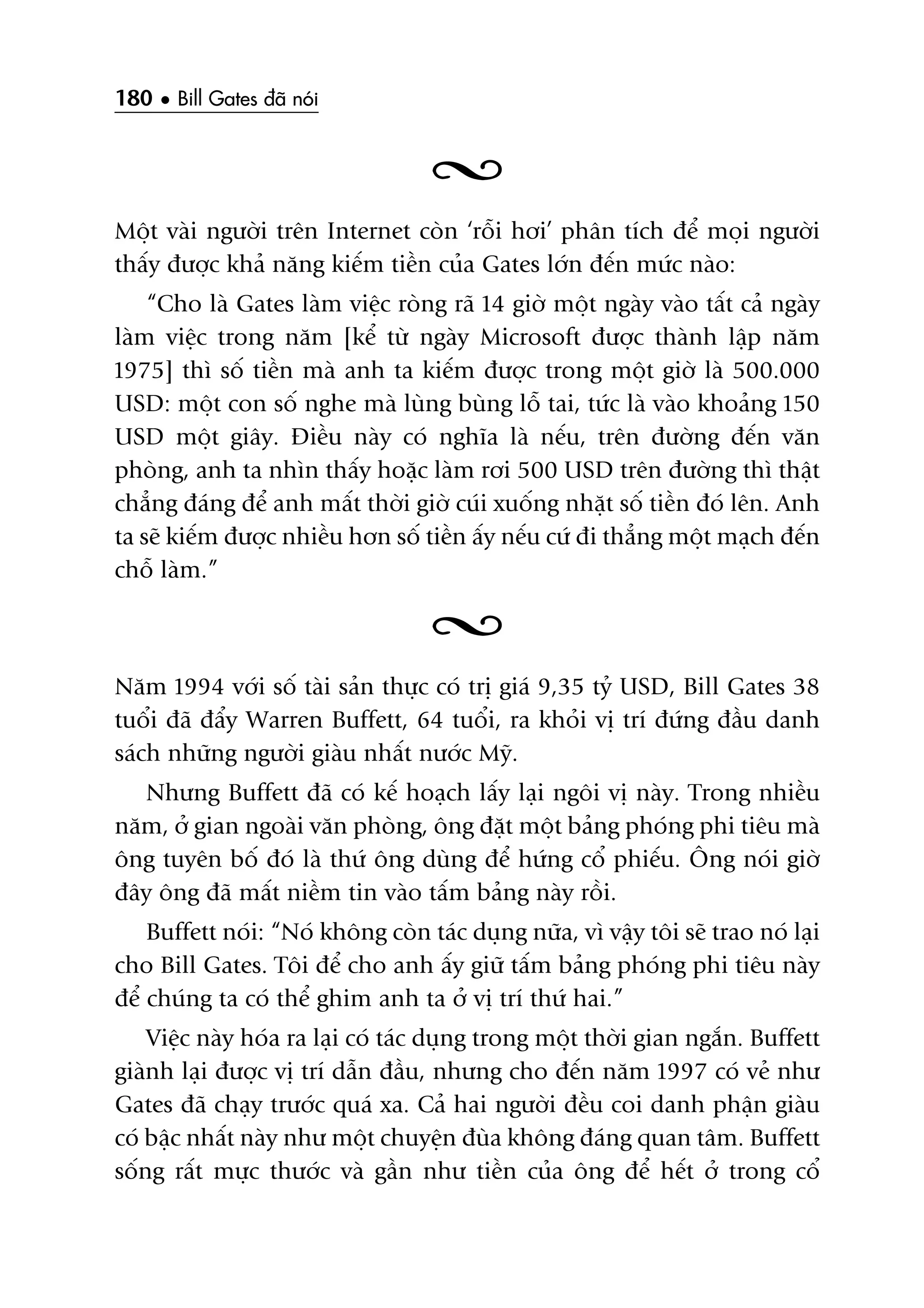 180 • Bill Gates àaä noái
Möåt vaâi ngûúâi trïn Internet coân ‘röîi húi’ phên tñch àïí moåi ngûúâi
thêëy àûúåc khaã nùng kiïëm tiïìn cuãa Gates lúán àïën mûác naâo:
“Cho laâ Gates laâm viïåc roâng raä 14 giúâ möåt ngaây vaâo têët caã ngaây
laâm viïåc trong nùm [kïí tûâ ngaây Microsoft àûúåc thaânh lêåp nùm
1975] thò söë tiïìn maâ anh ta kiïëm àûúåc trong möåt giúâ laâ 500.000
USD: möåt con söë nghe maâ luâng buâng löî tai, tûác laâ vaâo khoaãng 150
USD möåt giêy. Àiïìu naây coá nghôa laâ nïëu, trïn àûúâng àïën vùn
phoâng, anh ta nhòn thêëy hoùåc laâm rúi 500 USD trïn àûúâng thò thêåt
chùèng àaáng àïí anh mêët thúâi giúâ cuái xuöëng nhùåt söë tiïìn àoá lïn. Anh
ta seä kiïëm àûúåc nhiïìu hún söë tiïìn êëy nïëu cûá ài thùèng möåt maåch àïën
chöî laâm.”
Nùm 1994 vúái söë taâi saãn thûåc coá trõ giaá 9,35 tyã USD, Bill Gates 38
tuöíi àaä àêíy Warren Buffett, 64 tuöíi, ra khoãi võ trñ àûáng àêìu danh
saách nhûäng ngûúâi giaâu nhêët nûúác Myä.
Nhûng Buffett àaä coá kïë hoaåch lêëy laåi ngöi võ naây. Trong nhiïìu
nùm, úã gian ngoaâi vùn phoâng, öng àùåt möåt baãng phoáng phi tiïu maâ
öng tuyïn böë àoá laâ thûá öng duâng àïí hûáng cöí phiïëu. Öng noái giúâ
àêy öng àaä mêët niïìm tin vaâo têëm baãng naây röìi.
Buffett noái: “Noá khöng coân taác duång nûäa, vò vêåy töi seä trao noá laåi
cho Bill Gates. Töi àïí cho anh êëy giûä têëm baãng phoáng phi tiïu naây
àïí chuáng ta coá thïí ghim anh ta úã võ trñ thûá hai.”
Viïåc naây hoáa ra laåi coá taác duång trong möåt thúâi gian ngùæn. Buffett
giaânh laåi àûúåc võ trñ dêîn àêìu, nhûng cho àïën nùm 1997 coá veã nhû
Gates àaä chaåy trûúác quaá xa. Caã hai ngûúâi àïìu coi danh phêån giaâu
coá bêåc nhêët naây nhû möåt chuyïån àuâa khöng àaáng quan têm. Buffett
söëng rêët mûåc thûúác vaâ gêìn nhû tiïìn cuãa öng àïí hïët úã trong cöí
 