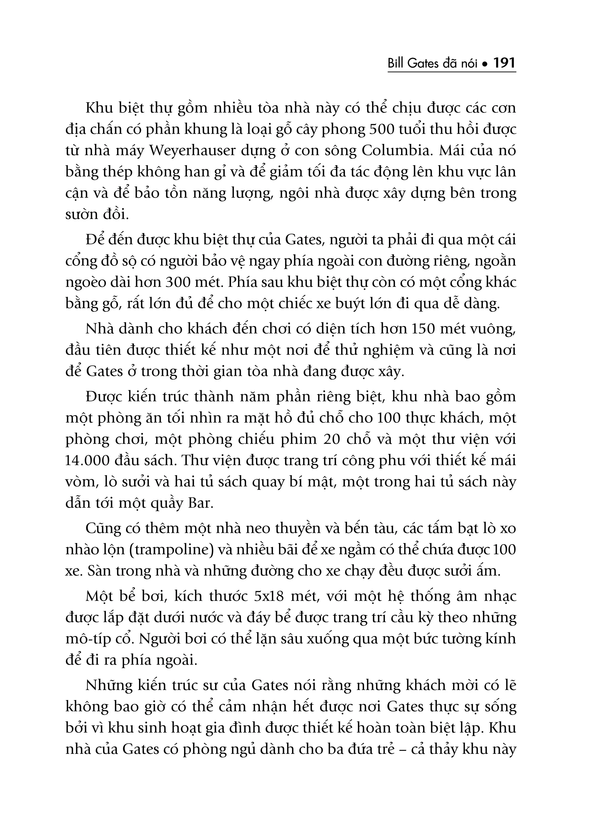 Bill Gates àaä noái • 191
Khu biïåt thûå göìm nhiïìu toâa nhaâ naây coá thïí chõu àûúåc caác cún
àõa chêën coá phêìn khung laâ loaåi göî cêy phong 500 tuöíi thu höìi àûúåc
tûâ nhaâ maáy Weyerhauser dûång úã con söng Columbia. Maái cuãa noá
bùçng theáp khöng han gó vaâ àïí giaãm töëi àa taác àöång lïn khu vûåc lên
cêån vaâ àïí baão töìn nùng lûúång, ngöi nhaâ àûúåc xêy dûång bïn trong
sûúân àöìi.
Àïí àïën àûúåc khu biïåt thûå cuãa Gates, ngûúâi ta phaãi ài qua möåt caái
cöíng àöì söå coá ngûúâi baão vïå ngay phña ngoaâi con àûúâng riïng, ngoùçn
ngoeâo daâi hún 300 meát. Phña sau khu biïåt thûå coân coá möåt cöíng khaác
bùçng göî, rêët lúán àuã àïí cho möåt chiïëc xe buyát lúán ài qua dïî daâng.
Nhaâ daânh cho khaách àïën chúi coá diïån tñch hún 150 meát vuöng,
àêìu tiïn àûúåc thiïët kïë nhû möåt núi àïí thûã nghiïåm vaâ cuäng laâ núi
àïí Gates úã trong thúâi gian toâa nhaâ àang àûúåc xêy.
Àûúåc kiïën truác thaânh nùm phêìn riïng biïåt, khu nhaâ bao göìm
möåt phoâng ùn töëi nhòn ra mùåt höì àuã chöî cho 100 thûåc khaách, möåt
phoâng chúi, möåt phoâng chiïëu phim 20 chöî vaâ möåt thû viïån vúái
14.000 àêìu saách. Thû viïån àûúåc trang trñ cöng phu vúái thiïët kïë maái
voâm, loâ sûúãi vaâ hai tuã saách quay bñ mêåt, möåt trong hai tuã saách naây
dêîn túái möåt quêìy Bar.
Cuäng coá thïm möåt nhaâ neo thuyïìn vaâ bïën taâu, caác têëm baåt loâ xo
nhaâo löån (trampoline) vaâ nhiïìu baäi àïí xe ngêìm coá thïí chûáa àûúåc 100
xe. Saân trong nhaâ vaâ nhûäng àûúâng cho xe chaåy àïìu àûúåc sûúãi êëm.
Möåt bïí búi, kñch thûúác 5x18 meát, vúái möåt hïå thöëng êm nhaåc
àûúåc lùæp àùåt dûúái nûúác vaâ àaáy bïí àûúåc trang trñ cêìu kyâ theo nhûäng
mö-tñp cöí. Ngûúâi búi coá thïí lùån sêu xuöëng qua möåt bûác tûúâng kñnh
àïí ài ra phña ngoaâi.
Nhûäng kiïën truác sû cuãa Gates noái rùçng nhûäng khaách múâi coá leä
khöng bao giúâ coá thïí caãm nhêån hïët àûúåc núi Gates thûåc sûå söëng
búãi vò khu sinh hoaåt gia àònh àûúåc thiïët kïë hoaân toaân biïåt lêåp. Khu
nhaâ cuãa Gates coá phoâng nguã daânh cho ba àûáa treã – caã thaãy khu naây
 