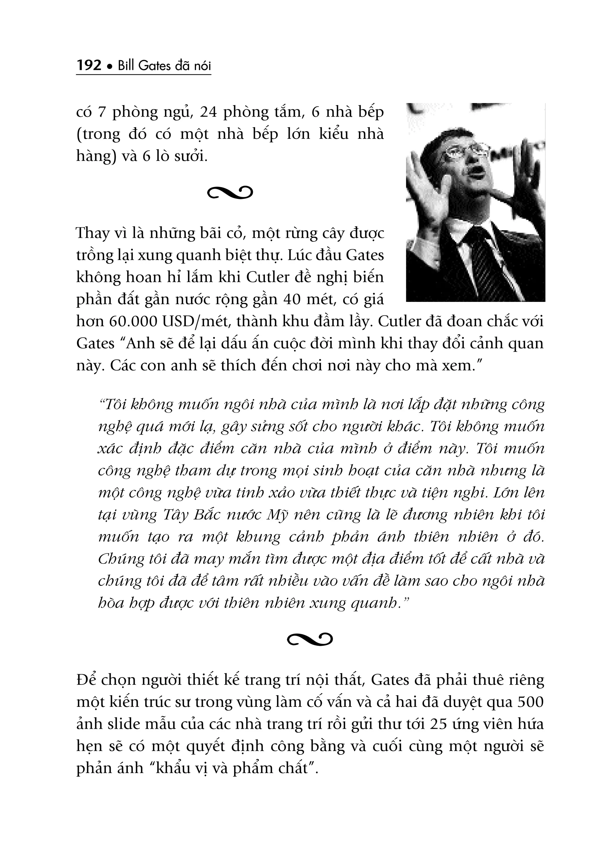 192 • Bill Gates àaä noái
coá 7 phoâng nguã, 24 phoâng tùæm, 6 nhaâ bïëp
(trong àoá coá möåt nhaâ bïëp lúán kiïíu nhaâ
haâng) vaâ 6 loâ sûúãi.
Thay vò laâ nhûäng baäi coã, möåt rûâng cêy àûúåc
tröìng laåi xung quanh biïåt thûå. Luác àêìu Gates
khöng hoan hó lùæm khi Cutler àïì nghõ biïën
phêìn àêët gêìn nûúác röång gêìn 40 meát, coá giaá
hún 60.000 USD/meát, thaânh khu àêìm lêìy. Cutler àaä àoan chùæc vúái
Gates “Anh seä àïí laåi dêëu êën cuöåc àúâi mònh khi thay àöíi caãnh quan
naây. Caác con anh seä thñch àïën chúi núi naây cho maâ xem.”
“Töi khöng muöën ngöi nhaâ cuãa mònh laâ núi lùæp àùåt nhûäng cöng
nghïå quaá múái laå, gêy sûãng söët cho ngûúâi khaác. Töi khöng muöën
xaác àõnh àùåc àiïím cùn nhaâ cuãa mònh úã àiïím naây. Töi muöën
cöng nghïå tham dûå trong moåi sinh hoaåt cuãa cùn nhaâ nhûng laâ
möåt cöng nghïå vûâa tinh xaão vûâa thiïët thûåc vaâ tiïån nghi. Lúán lïn
taåi vuâng Têy Bùæc nûúác Myä nïn cuäng laâ leä àûúng nhiïn khi töi
muöën taåo ra möåt khung caãnh phaãn aánh thiïn nhiïn úã àoá.
Chuáng töi àaä may mùæn tòm àûúåc möåt àõa àiïím töët àïí cêët nhaâ vaâ
chuáng töi àaä àïí têm rêët nhiïìu vaâo vêën àïì laâm sao cho ngöi nhaâ
hoâa húåp àûúåc vúái thiïn nhiïn xung quanh.”
Àïí choån ngûúâi thiïët kïë trang trñ nöåi thêët, Gates àaä phaãi thuï riïng
möåt kiïën truác sû trong vuâng laâm cöë vêën vaâ caã hai àaä duyïåt qua 500
aãnh slide mêîu cuãa caác nhaâ trang trñ röìi gûãi thû túái 25 ûáng viïn hûáa
heån seä coá möåt quyïët àõnh cöng bùçng vaâ cuöëi cuâng möåt ngûúâi seä
phaãn aánh “khêíu võ vaâ phêím chêët”.
 