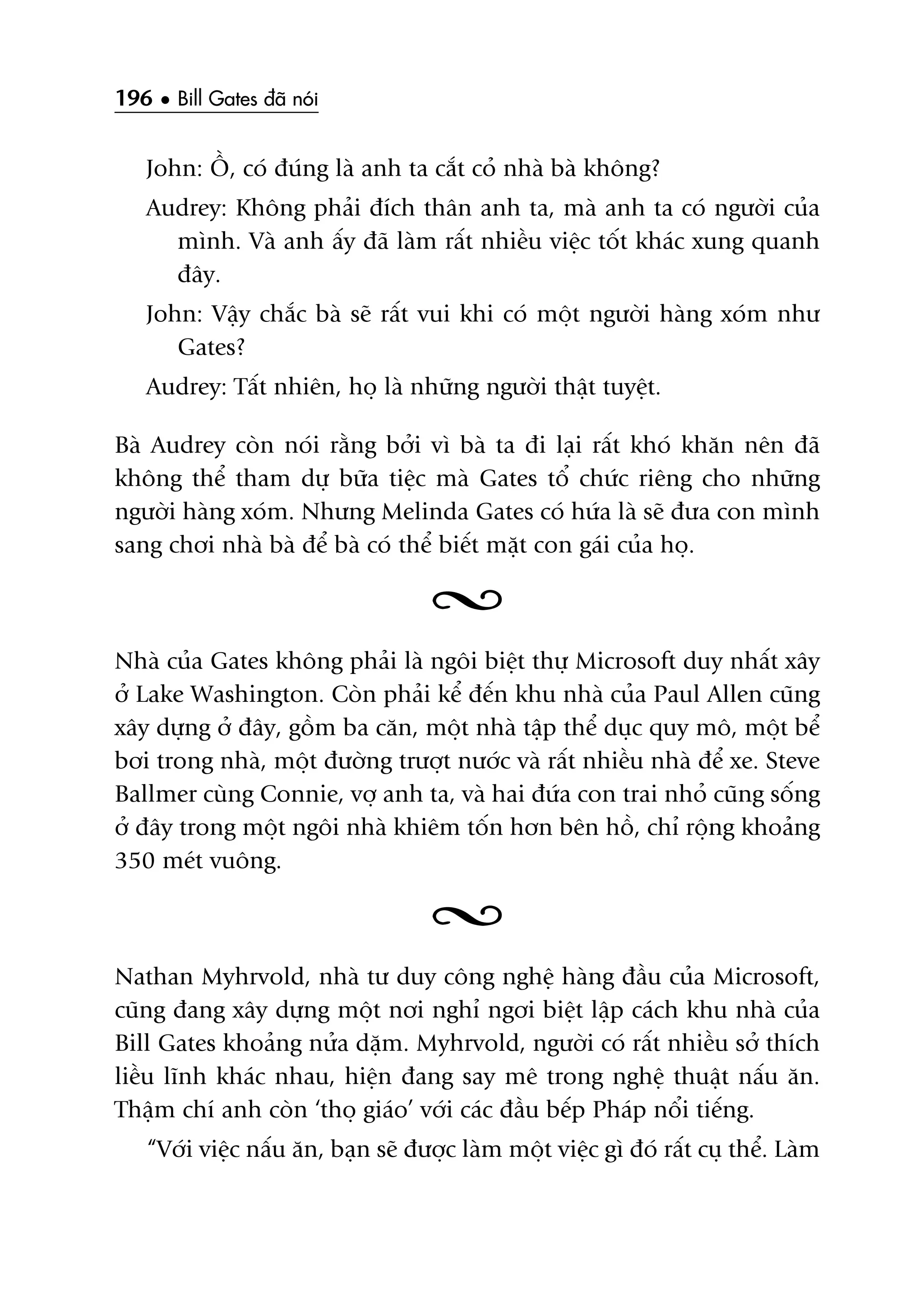 196 • Bill Gates àaä noái
John: ÖÌ, coá àuáng laâ anh ta cùæt coã nhaâ baâ khöng?
Audrey: Khöng phaãi àñch thên anh ta, maâ anh ta coá ngûúâi cuãa
mònh. Vaâ anh êëy àaä laâm rêët nhiïìu viïåc töët khaác xung quanh
àêy.
John: Vêåy chùæc baâ seä rêët vui khi coá möåt ngûúâi haâng xoám nhû
Gates?
Audrey: Têët nhiïn, hoå laâ nhûäng ngûúâi thêåt tuyïåt.
Baâ Audrey coân noái rùçng búãi vò baâ ta ài laåi rêët khoá khùn nïn àaä
khöng thïí tham dûå bûäa tiïåc maâ Gates töí chûác riïng cho nhûäng
ngûúâi haâng xoám. Nhûng Melinda Gates coá hûáa laâ seä àûa con mònh
sang chúi nhaâ baâ àïí baâ coá thïí biïët mùåt con gaái cuãa hoå.
Nhaâ cuãa Gates khöng phaãi laâ ngöi biïåt thûå Microsoft duy nhêët xêy
úã Lake Washington. Coân phaãi kïí àïën khu nhaâ cuãa Paul Allen cuäng
xêy dûång úã àêy, göìm ba cùn, möåt nhaâ têåp thïí duåc quy mö, möåt bïí
búi trong nhaâ, möåt àûúâng trûúåt nûúác vaâ rêët nhiïìu nhaâ àïí xe. Steve
Ballmer cuâng Connie, vúå anh ta, vaâ hai àûáa con trai nhoã cuäng söëng
úã àêy trong möåt ngöi nhaâ khiïm töën hún bïn höì, chó röång khoaãng
350 meát vuöng.
Nathan Myhrvold, nhaâ tû duy cöng nghïå haâng àêìu cuãa Microsoft,
cuäng àang xêy dûång möåt núi nghó ngúi biïåt lêåp caách khu nhaâ cuãa
Bill Gates khoaãng nûãa dùåm. Myhrvold, ngûúâi coá rêët nhiïìu súã thñch
liïìu lônh khaác nhau, hiïån àang say mï trong nghïå thuêåt nêëu ùn.
Thêåm chñ anh coân ‘thoå giaáo’ vúái caác àêìu bïëp Phaáp nöíi tiïëng.
“Vúái viïåc nêëu ùn, baån seä àûúåc laâm möåt viïåc gò àoá rêët cuå thïí. Laâm
 