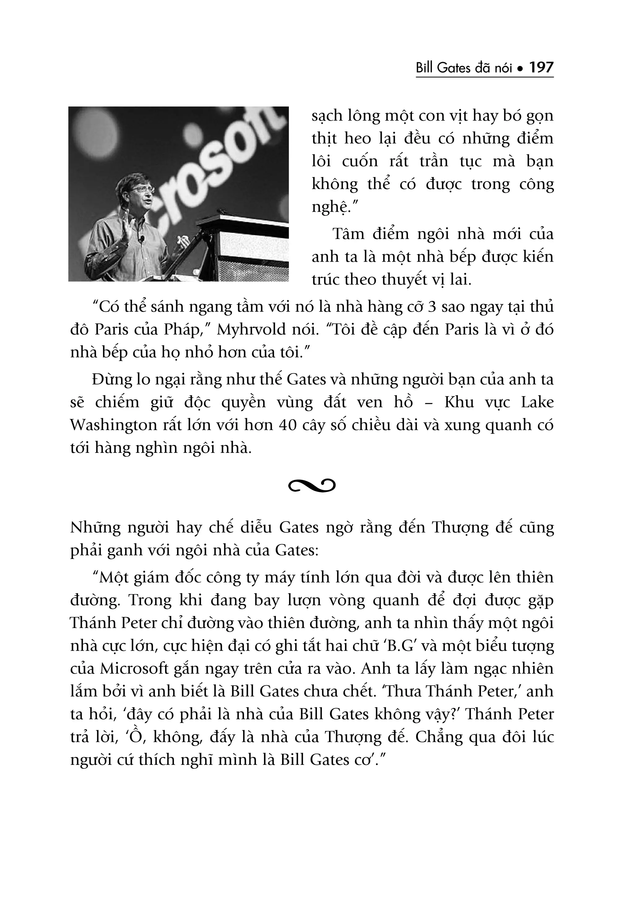 Bill Gates àaä noái • 197
saåch löng möåt con võt hay boá goån
thõt heo laåi àïìu coá nhûäng àiïím
löi cuöën rêët trêìn tuåc maâ baån
khöng thïí coá àûúåc trong cöng
nghïå.”
Têm àiïím ngöi nhaâ múái cuãa
anh ta laâ möåt nhaâ bïëp àûúåc kiïën
truác theo thuyïët võ lai.
“Coá thïí saánh ngang têìm vúái noá laâ nhaâ haâng cúä 3 sao ngay taåi thuã
àö Paris cuãa Phaáp,” Myhrvold noái. “Töi àïì cêåp àïën Paris laâ vò úã àoá
nhaâ bïëp cuãa hoå nhoã hún cuãa töi.”
Àûâng lo ngaåi rùçng nhû thïë Gates vaâ nhûäng ngûúâi baån cuãa anh ta
seä chiïëm giûä àöåc quyïìn vuâng àêët ven höì – Khu vûåc Lake
Washington rêët lúán vúái hún 40 cêy söë chiïìu daâi vaâ xung quanh coá
túái haâng nghòn ngöi nhaâ.
Nhûäng ngûúâi hay chïë diïîu Gates ngúâ rùçng àïën Thûúång àïë cuäng
phaãi ganh vúái ngöi nhaâ cuãa Gates:
“Möåt giaám àöëc cöng ty maáy tñnh lúán qua àúâi vaâ àûúåc lïn thiïn
àûúâng. Trong khi àang bay lûúån voâng quanh àïí àúåi àûúåc gùåp
Thaánh Peter chó àûúâng vaâo thiïn àûúâng, anh ta nhòn thêëy möåt ngöi
nhaâ cûåc lúán, cûåc hiïån àaåi coá ghi tùæt hai chûä ‘B.G’ vaâ möåt biïíu tûúång
cuãa Microsoft gùæn ngay trïn cûãa ra vaâo. Anh ta lêëy laâm ngaåc nhiïn
lùæm búãi vò anh biïët laâ Bill Gates chûa chïët. ‘Thûa Thaánh Peter,’ anh
ta hoãi, ‘àêy coá phaãi laâ nhaâ cuãa Bill Gates khöng vêåy?’ Thaánh Peter
traã lúâi, ‘ÖÌ, khöng, àêëy laâ nhaâ cuãa Thûúång àïë. Chùèng qua àöi luác
ngûúâi cûá thñch nghô mònh laâ Bill Gates cú’.”
 
