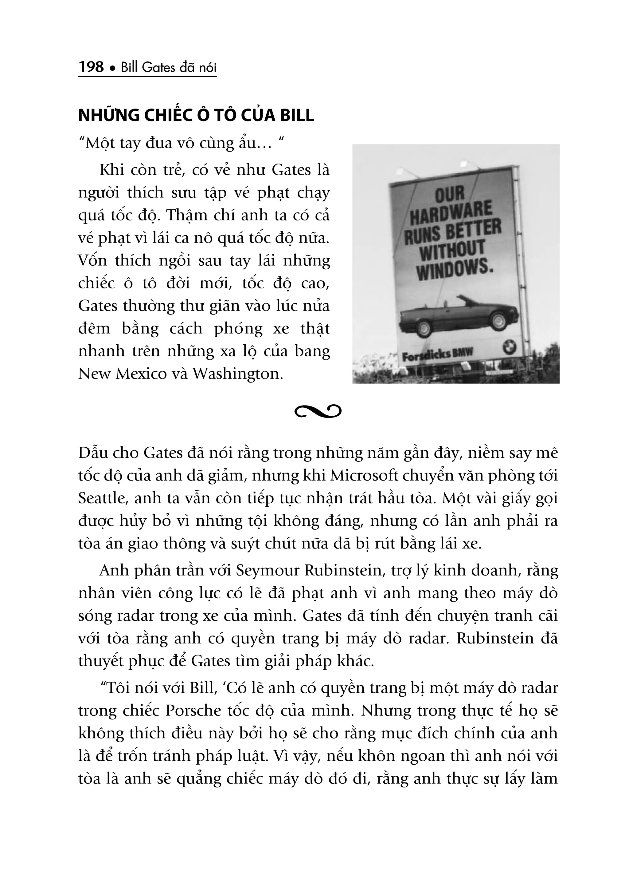 198 • Bill Gates àaä noái
NHÛÄNG CHIÏËC Ö TÖ CUÃA BILL
“Möåt tay àua vö cuâng êíu… “
Khi coân treã, coá veã nhû Gates laâ
ngûúâi thñch sûu têåp veá phaåt chaåy
quaá töëc àöå. Thêåm chñ anh ta coá caã
veá phaåt vò laái ca nö quaá töëc àöå nûäa.
Vöën thñch ngöìi sau tay laái nhûäng
chiïëc ö tö àúâi múái, töëc àöå cao,
Gates thûúâng thû giaän vaâo luác nûãa
àïm bùçng caách phoáng xe thêåt
nhanh trïn nhûäng xa löå cuãa bang
New Mexico vaâ Washington.
Dêîu cho Gates àaä noái rùçng trong nhûäng nùm gêìn àêy, niïìm say mï
töëc àöå cuãa anh àaä giaãm, nhûng khi Microsoft chuyïín vùn phoâng túái
Seattle, anh ta vêîn coân tiïëp tuåc nhêån traát hêìu toâa. Möåt vaâi giêëy goåi
àûúåc huãy boã vò nhûäng töåi khöng àaáng, nhûng coá lêìn anh phaãi ra
toâa aán giao thöng vaâ suyát chuát nûäa àaä bõ ruát bùçng laái xe.
Anh phên trêìn vúái Seymour Rubinstein, trúå lyá kinh doanh, rùçng
nhên viïn cöng lûåc coá leä àaä phaåt anh vò anh mang theo maáy doâ
soáng radar trong xe cuãa mònh. Gates àaä tñnh àïën chuyïån tranh caäi
vúái toâa rùçng anh coá quyïìn trang bõ maáy doâ radar. Rubinstein àaä
thuyïët phuåc àïí Gates tòm giaãi phaáp khaác.
“Töi noái vúái Bill, ‘Coá leä anh coá quyïìn trang bõ möåt maáy doâ radar
trong chiïëc Porsche töëc àöå cuãa mònh. Nhûng trong thûåc tïë hoå seä
khöng thñch àiïìu naây búãi hoå seä cho rùçng muåc àñch chñnh cuãa anh
laâ àïí tröën traánh phaáp luêåt. Vò vêåy, nïëu khön ngoan thò anh noái vúái
toâa laâ anh seä quùèng chiïëc maáy doâ àoá ài, rùçng anh thûåc sûå lêëy laâm
 