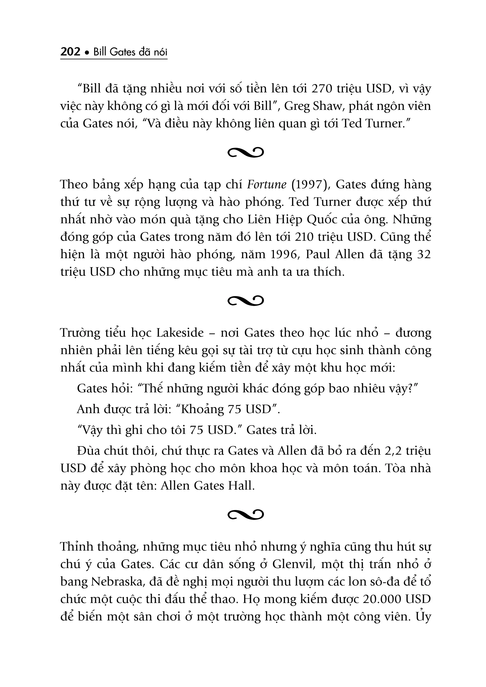 202 • Bill Gates àaä noái
“Bill àaä tùång nhiïìu núi vúái söë tiïìn lïn túái 270 triïåu USD, vò vêåy
viïåc naây khöng coá gò laâ múái àöëi vúái Bill”, Greg Shaw, phaát ngön viïn
cuãa Gates noái, “Vaâ àiïìu naây khöng liïn quan gò túái Ted Turner.”
Theo baãng xïëp haång cuãa taåp chñ Fortune (1997), Gates àûáng haâng
thûá tû vïì sûå röång lûúång vaâ haâo phoáng. Ted Turner àûúåc xïëp thûá
nhêët nhúâ vaâo moán quaâ tùång cho Liïn Hiïåp Quöëc cuãa öng. Nhûäng
àoáng goáp cuãa Gates trong nùm àoá lïn túái 210 triïåu USD. Cuäng thïí
hiïån laâ möåt ngûúâi haâo phoáng, nùm 1996, Paul Allen àaä tùång 32
triïåu USD cho nhûäng muåc tiïu maâ anh ta ûa thñch.
Trûúâng tiïíu hoåc Lakeside – núi Gates theo hoåc luác nhoã – àûúng
nhiïn phaãi lïn tiïëng kïu goåi sûå taâi trúå tûâ cûåu hoåc sinh thaânh cöng
nhêët cuãa mònh khi àang kiïëm tiïìn àïí xêy möåt khu hoåc múái:
Gates hoãi: “Thïë nhûäng ngûúâi khaác àoáng goáp bao nhiïu vêåy?”
Anh àûúåc traã lúâi: “Khoaãng 75 USD”.
“Vêåy thò ghi cho töi 75 USD.” Gates traã lúâi.
Àuâa chuát thöi, chûá thûåc ra Gates vaâ Allen àaä boã ra àïën 2,2 triïåu
USD àïí xêy phoâng hoåc cho mön khoa hoåc vaâ mön toaán. Toâa nhaâ
naây àûúåc àùåt tïn: Allen Gates Hall.
Thónh thoaãng, nhûäng muåc tiïu nhoã nhûng yá nghôa cuäng thu huát sûå
chuá yá cuãa Gates. Caác cû dên söëng úã Glenvil, möåt thõ trêën nhoã úã
bang Nebraska, àaä àïì nghõ moåi ngûúâi thu lûúåm caác lon sö-àa àïí töí
chûác möåt cuöåc thi àêëu thïí thao. Hoå mong kiïëm àûúåc 20.000 USD
àïí biïën möåt sên chúi úã möåt trûúâng hoåc thaânh möåt cöng viïn. UÃy
 