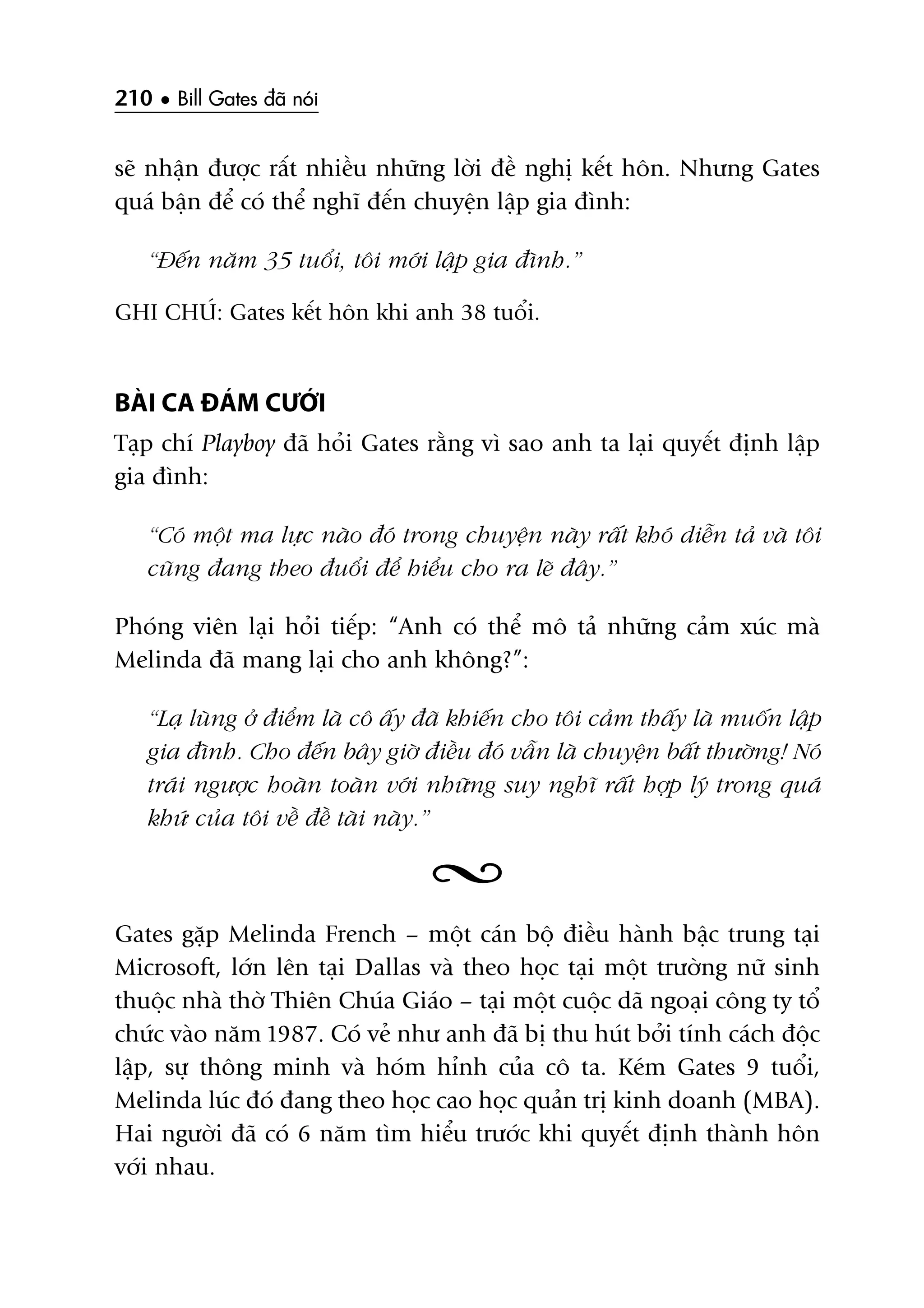 210 • Bill Gates àaä noái
seä nhêån àûúåc rêët nhiïìu nhûäng lúâi àïì nghõ kïët hön. Nhûng Gates
quaá bêån àïí coá thïí nghô àïën chuyïån lêåp gia àònh:
“Àïën nùm 35 tuöíi, töi múái lêåp gia àònh.”
GHI CHUÁ: Gates kïët hön khi anh 38 tuöíi.
BAÂI CA ÀAÁM CÛÚÁI
Taåp chñ Playboy àaä hoãi Gates rùçng vò sao anh ta laåi quyïët àõnh lêåp
gia àònh:
“Coá möåt ma lûåc naâo àoá trong chuyïån naây rêët khoá diïîn taã vaâ töi
cuäng àang theo àuöíi àïí hiïíu cho ra leä àêy.”
Phoáng viïn laåi hoãi tiïëp: “Anh coá thïí mö taã nhûäng caãm xuác maâ
Melinda àaä mang laåi cho anh khöng?”:
“Laå luâng úã àiïím laâ cö êëy àaä khiïën cho töi caãm thêëy laâ muöën lêåp
gia àònh. Cho àïën bêy giúâ àiïìu àoá vêîn laâ chuyïån bêët thûúâng! Noá
traái ngûúåc hoaân toaân vúái nhûäng suy nghô rêët húåp lyá trong quaá
khûá cuãa töi vïì àïì taâi naây.”
Gates gùåp Melinda French – möåt caán böå àiïìu haânh bêåc trung taåi
Microsoft, lúán lïn taåi Dallas vaâ theo hoåc taåi möåt trûúâng nûä sinh
thuöåc nhaâ thúâ Thiïn Chuáa Giaáo – taåi möåt cuöåc daä ngoaåi cöng ty töí
chûác vaâo nùm 1987. Coá veã nhû anh àaä bõ thu huát búãi tñnh caách àöåc
lêåp, sûå thöng minh vaâ hoám hónh cuãa cö ta. Keám Gates 9 tuöíi,
Melinda luác àoá àang theo hoåc cao hoåc quaãn trõ kinh doanh (MBA).
Hai ngûúâi àaä coá 6 nùm tòm hiïíu trûúác khi quyïët àõnh thaânh hön
vúái nhau.
 