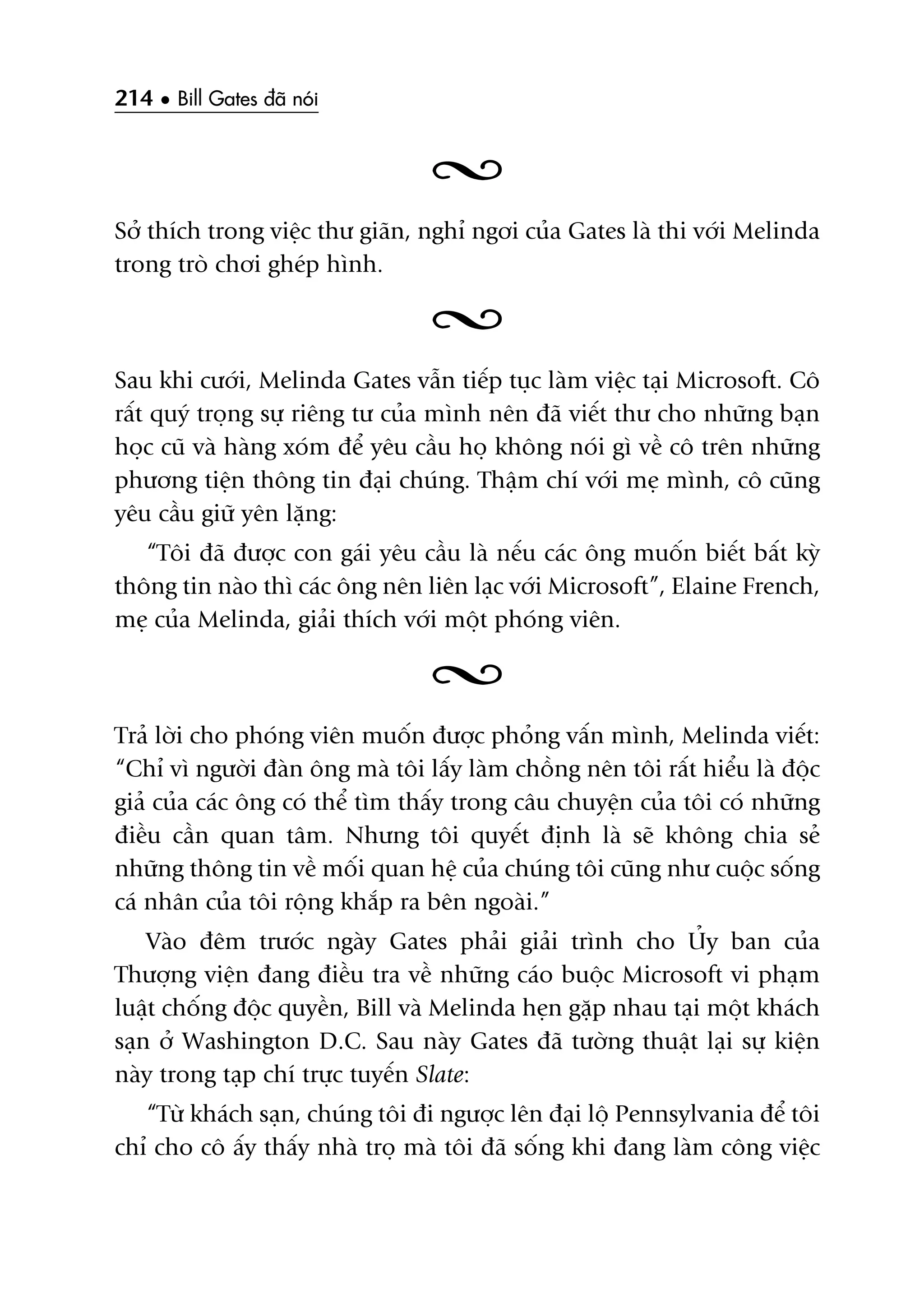 214 • Bill Gates àaä noái
Súã thñch trong viïåc thû giaän, nghó ngúi cuãa Gates laâ thi vúái Melinda
trong troâ chúi gheáp hònh.
Sau khi cûúái, Melinda Gates vêîn tiïëp tuåc laâm viïåc taåi Microsoft. Cö
rêët quyá troång sûå riïng tû cuãa mònh nïn àaä viïët thû cho nhûäng baån
hoåc cuä vaâ haâng xoám àïí yïu cêìu hoå khöng noái gò vïì cö trïn nhûäng
phûúng tiïån thöng tin àaåi chuáng. Thêåm chñ vúái meå mònh, cö cuäng
yïu cêìu giûä yïn lùång:
“Töi àaä àûúåc con gaái yïu cêìu laâ nïëu caác öng muöën biïët bêët kyâ
thöng tin naâo thò caác öng nïn liïn laåc vúái Microsoft”, Elaine French,
meå cuãa Melinda, giaãi thñch vúái möåt phoáng viïn.
Traã lúâi cho phoáng viïn muöën àûúåc phoãng vêën mònh, Melinda viïët:
“Chó vò ngûúâi àaân öng maâ töi lêëy laâm chöìng nïn töi rêët hiïíu laâ àöåc
giaã cuãa caác öng coá thïí tòm thêëy trong cêu chuyïån cuãa töi coá nhûäng
àiïìu cêìn quan têm. Nhûng töi quyïët àõnh laâ seä khöng chia seã
nhûäng thöng tin vïì möëi quan hïå cuãa chuáng töi cuäng nhû cuöåc söëng
caá nhên cuãa töi röång khùæp ra bïn ngoaâi.”
Vaâo àïm trûúác ngaây Gates phaãi giaãi trònh cho UÃy ban cuãa
Thûúång viïån àang àiïìu tra vïì nhûäng caáo buöåc Microsoft vi phaåm
luêåt chöëng àöåc quyïìn, Bill vaâ Melinda heån gùåp nhau taåi möåt khaách
saån úã Washington D.C. Sau naây Gates àaä tûúâng thuêåt laåi sûå kiïån
naây trong taåp chñ trûåc tuyïën Slate:
“Tûâ khaách saån, chuáng töi ài ngûúåc lïn àaåi löå Pennsylvania àïí töi
chó cho cö êëy thêëy nhaâ troå maâ töi àaä söëng khi àang laâm cöng viïåc
 