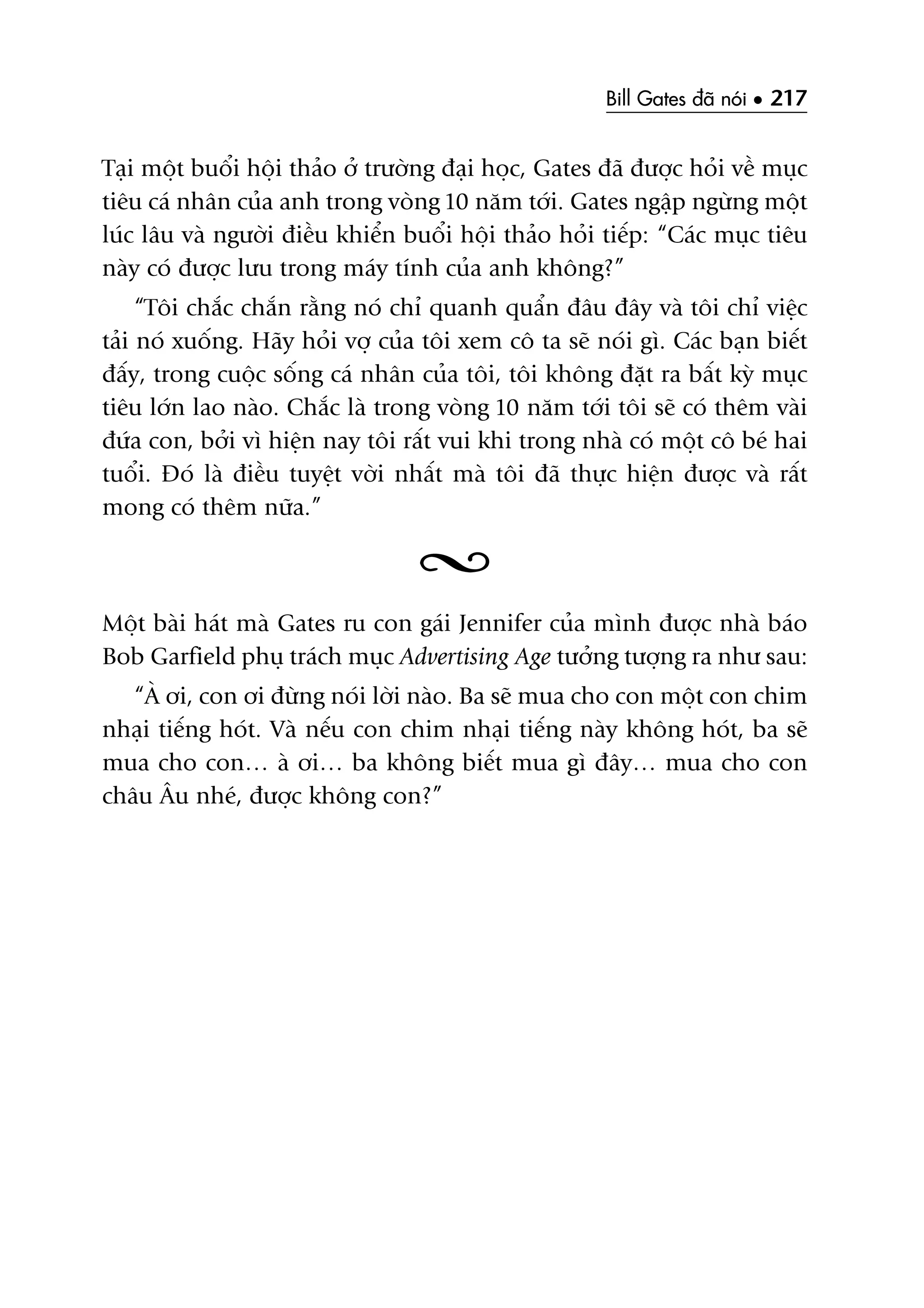 Bill Gates àaä noái • 217
Taåi möåt buöíi höåi thaão úã trûúâng àaåi hoåc, Gates àaä àûúåc hoãi vïì muåc
tiïu caá nhên cuãa anh trong voâng 10 nùm túái. Gates ngêåp ngûâng möåt
luác lêu vaâ ngûúâi àiïìu khiïín buöíi höåi thaão hoãi tiïëp: “Caác muåc tiïu
naây coá àûúåc lûu trong maáy tñnh cuãa anh khöng?”
“Töi chùæc chùæn rùçng noá chó quanh quêín àêu àêy vaâ töi chó viïåc
taãi noá xuöëng. Haäy hoãi vúå cuãa töi xem cö ta seä noái gò. Caác baån biïët
àêëy, trong cuöåc söëng caá nhên cuãa töi, töi khöng àùåt ra bêët kyâ muåc
tiïu lúán lao naâo. Chùæc laâ trong voâng 10 nùm túái töi seä coá thïm vaâi
àûáa con, búãi vò hiïån nay töi rêët vui khi trong nhaâ coá möåt cö beá hai
tuöíi. Àoá laâ àiïìu tuyïåt vúâi nhêët maâ töi àaä thûåc hiïån àûúåc vaâ rêët
mong coá thïm nûäa.”
Möåt baâi haát maâ Gates ru con gaái Jennifer cuãa mònh àûúåc nhaâ baáo
Bob Garfield phuå traách muåc Advertising Age tûúãng tûúång ra nhû sau:
“AÂ úi, con úi àûâng noái lúâi naâo. Ba seä mua cho con möåt con chim
nhaåi tiïëng hoát. Vaâ nïëu con chim nhaåi tiïëng naây khöng hoát, ba seä
mua cho con… aâ úi… ba khöng biïët mua gò àêy… mua cho con
chêu Êu nheá, àûúåc khöng con?”
 
