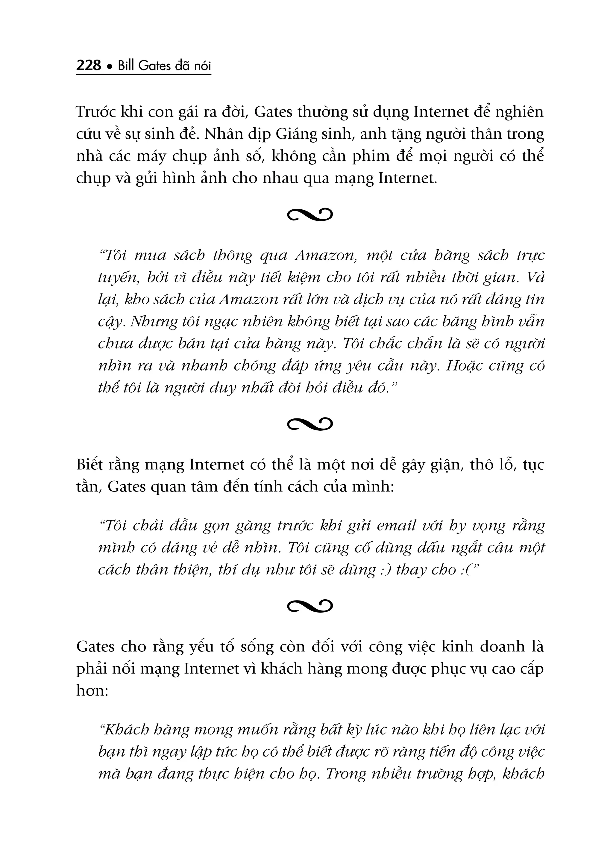 228 • Bill Gates àaä noái
Trûúác khi con gaái ra àúâi, Gates thûúâng sûã duång Internet àïí nghiïn
cûáu vïì sûå sinh àeã. Nhên dõp Giaáng sinh, anh tùång ngûúâi thên trong
nhaâ caác maáy chuåp aãnh söë, khöng cêìn phim àïí moåi ngûúâi coá thïí
chuåp vaâ gûãi hònh aãnh cho nhau qua maång Internet.
“Töi mua saách thöng qua Amazon, möåt cûãa haâng saách trûåc
tuyïën, búãi vò àiïìu naây tiïët kiïåm cho töi rêët nhiïìu thúâi gian. Vaã
laåi, kho saách cuãa Amazon rêët lúán vaâ dõch vuå cuãa noá rêët àaáng tin
cêåy. Nhûng töi ngaåc nhiïn khöng biïët taåi sao caác bùng hònh vêîn
chûa àûúåc baán taåi cûãa haâng naây. Töi chùæc chùæn laâ seä coá ngûúâi
nhòn ra vaâ nhanh choáng àaáp ûáng yïu cêìu naây. Hoùåc cuäng coá
thïí töi laâ ngûúâi duy nhêët àoâi hoãi àiïìu àoá.”
Biïët rùçng maång Internet coá thïí laâ möåt núi dïî gêy giêån, thö löî, tuåc
tùçn, Gates quan têm àïën tñnh caách cuãa mònh:
“Töi chaãi àêìu goån gaâng trûúác khi gûãi email vúái hy voång rùçng
mònh coá daáng veã dïî nhòn. Töi cuäng cöë duâng dêëu ngùæt cêu möåt
caách thên thiïån, thñ duå nhû töi seä duâng :) thay cho :(”
Gates cho rùçng yïëu töë söëng coân àöëi vúái cöng viïåc kinh doanh laâ
phaãi nöëi maång Internet vò khaách haâng mong àûúåc phuåc vuå cao cêëp
hún:
“Khaách haâng mong muöën rùçng bêët kyâ luác naâo khi hoå liïn laåc vúái
baån thò ngay lêåp tûác hoå coá thïí biïët àûúåc roä raâng tiïën àöå cöng viïåc
maâ baån àang thûåc hiïån cho hoå. Trong nhiïìu trûúâng húåp, khaách
 